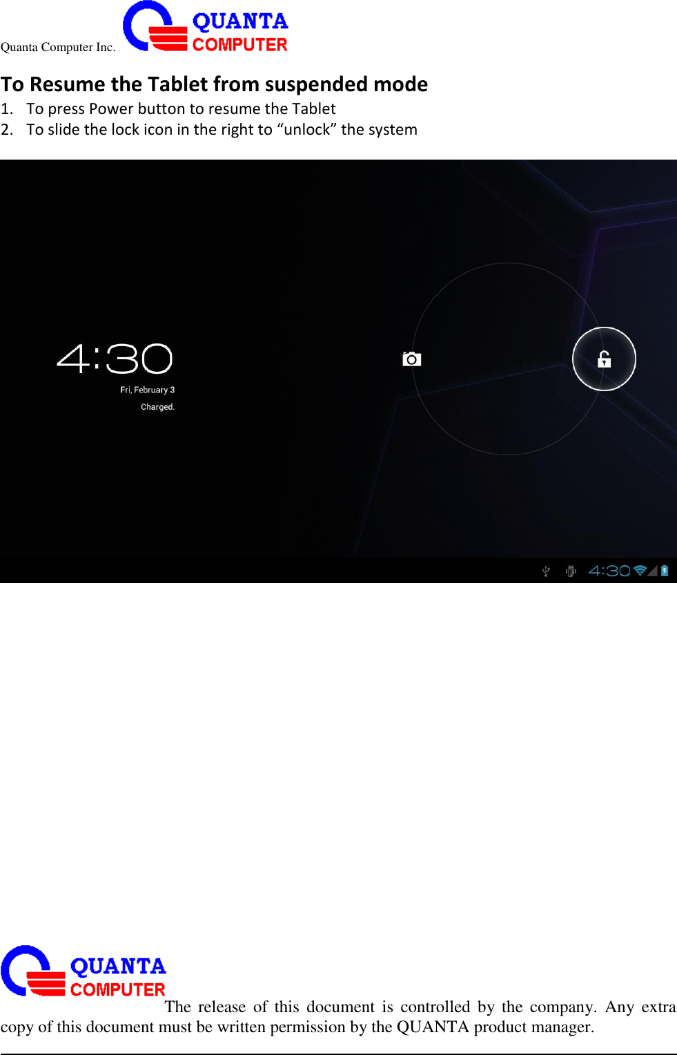 Quanta Computer Inc.                                                                                                                                                                                                                                                                                                                                                                                                                    The  release  of  this  document  is  controlled  by the  company.  Any  extra copy of this document must be written permission by the QUANTA product manager. To Resume the Tablet from suspended mode 1. To press Power button to resume the Tablet 2. To slide the lock icon in the right to “unlock” the system   