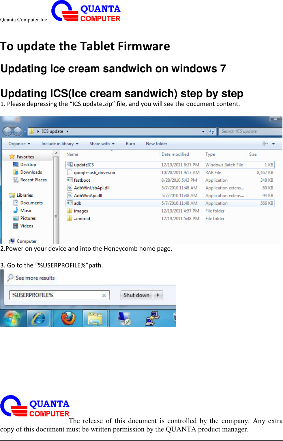 Quanta Computer Inc.                                                                                                                                                                                                                                                                                                                                                                                                                    The  release  of  this  document  is  controlled  by the  company.  Any  extra copy of this document must be written permission by the QUANTA product manager.  To update the Tablet Firmware  Updating Ice cream sandwich on windows 7  Updating ICS(Ice cream sandwich) step by step 1. Please depressing the “ICS update.zip” file, and you will see the document content.   2.Power on your device and into the Honeycomb home page.    3. Go to the “%USERPROFILE%”path.         