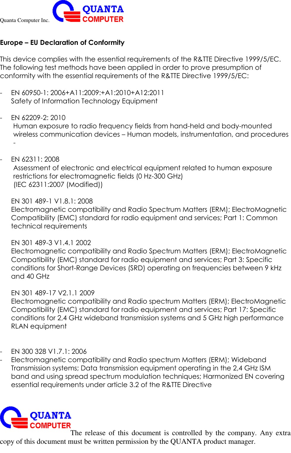 Quanta Computer Inc.                                                                                                                                                                                                                                                                                                                                                                                                                    The  release  of  this  document  is  controlled  by the  company.  Any  extra copy of this document must be written permission by the QUANTA product manager.  Europe – EU Declaration of Conformity  This device complies with the essential requirements of the R&amp;TTE Directive 1999/5/EC. The following test methods have been applied in order to prove presumption of conformity with the essential requirements of the R&amp;TTE Directive 1999/5/EC:  - EN 60950-1: 2006+A11:2009:+A1:2010+A12:2011 Safety of Information Technology Equipment  - EN 62209-2: 2010 Human exposure to radio frequency fields from hand-held and body-mounted wireless communication devices – Human models, instrumentation, and procedures -  - EN 62311: 2008 Assessment of electronic and electrical equipment related to human exposure restrictions for electromagnetic fields (0 Hz-300 GHz) (IEC 62311:2007 (Modified))  EN 301 489-1 V1.8.1: 2008 Electromagnetic compatibility and Radio Spectrum Matters (ERM); ElectroMagnetic Compatibility (EMC) standard for radio equipment and services; Part 1: Common technical requirements  EN 301 489-3 V1.4.1 2002 Electromagnetic compatibility and Radio Spectrum Matters (ERM); ElectroMagnetic Compatibility (EMC) standard for radio equipment and services; Part 3: Specific conditions for Short-Range Devices (SRD) operating on frequencies between 9 kHz and 40 GHz  EN 301 489-17 V2.1.1 2009 Electromagnetic compatibility and Radio spectrum Matters (ERM); ElectroMagnetic Compatibility (EMC) standard for radio equipment and services; Part 17: Specific conditions for 2,4 GHz wideband transmission systems and 5 GHz high performance RLAN equipment   - EN 300 328 V1.7.1: 2006 - Electromagnetic compatibility and Radio spectrum Matters (ERM); Wideband Transmission systems; Data transmission equipment operating in the 2,4 GHz ISM band and using spread spectrum modulation techniques; Harmonized EN covering essential requirements under article 3.2 of the R&amp;TTE Directive   