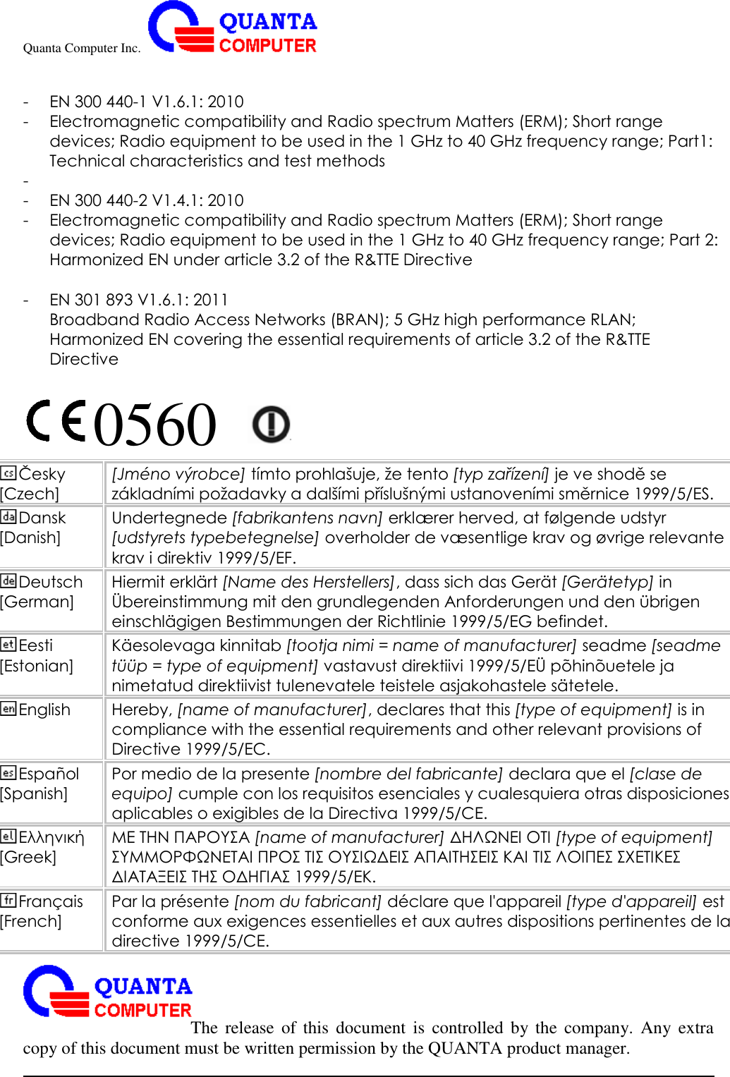 Quanta Computer Inc.                                                                                                                                                                                                                                                                                                                                                                                                                    The  release  of  this  document  is  controlled  by the  company.  Any  extra copy of this document must be written permission by the QUANTA product manager.  - EN 300 440-1 V1.6.1: 2010 - Electromagnetic compatibility and Radio spectrum Matters (ERM); Short range devices; Radio equipment to be used in the 1 GHz to 40 GHz frequency range; Part1: Technical characteristics and test methods -  - EN 300 440-2 V1.4.1: 2010 - Electromagnetic compatibility and Radio spectrum Matters (ERM); Short range devices; Radio equipment to be used in the 1 GHz to 40 GHz frequency range; Part 2: Harmonized EN under article 3.2 of the R&amp;TTE Directive  - EN 301 893 V1.6.1: 2011 Broadband Radio Access Networks (BRAN); 5 GHz high performance RLAN; Harmonized EN covering the essential requirements of article 3.2 of the R&amp;TTE Directive  0560   Česky [Czech] [Jmé no výrobce] tímto prohlašuje, že tento [typ zařízení] je ve shodě se základními požadavky a dalšími příslušnými ustanoveními směrnice 1999/5/ES. Dansk [Danish] Undertegnede [fabrikantens navn] erklæ rer herved, at fø lgende udstyr [udstyrets typebetegnelse] overholder de væ sentlige krav og øvrige relevante krav i direktiv 1999/5/EF. Deutsch [German] Hiermit erklä rt [Name des Herstellers], dass sich das Gerä t [Gerä tetyp] in Ü bereinstimmung mit den grundlegenden Anforderungen und den übrigen einschlä gigen Bestimmungen der Richtlinie 1999/5/EG befindet. Eesti [Estonian] Kä esolevaga kinnitab [tootja nimi = name of manufacturer] seadme [seadme tüüp = type of equipment] vastavust direktiivi 1999/5/EÜ põ hinõ uetele ja nimetatud direktiivist tulenevatele teistele asjakohastele sä tetele. English Hereby, [name of manufacturer], declares that this [type of equipment] is in compliance with the essential requirements and other relevant provisions of Directive 1999/5/EC. Español [Spanish] Por medio de la presente [nombre del fabricante] declara que el [clase de equipo] cumple con los requisitos esenciales y cualesquiera otras disposiciones aplicables o exigibles de la Directiva 1999/5/CE. Ελληνική [Greek] ΜΕ ΤΗΝ ΠΑΡΟΥΣΑ [name of manufacturer] ΔΗΛΩΝΕΙ ΟΤΙ [type of equipment] ΣΥΜΜΟΡΦΩΝΕΤΑΙ ΠΡΟΣ ΤΙΣ ΟΥΣΙΩΔΕΙΣ ΑΠΑΙΤΗΣΕΙΣ ΚΑΙ ΤΙΣ ΛΟΙΠΕΣ ΣΧΕΤΙΚΕΣ ΔΙΑΤΑΞΕΙΣ ΤΗΣ ΟΔΗΓΙΑΣ 1999/5/ΕΚ. Français [French] Par la présente [nom du fabricant] dé clare que l&apos;appareil [type d&apos;appareil] est conforme aux exigences essentielles et aux autres dispositions pertinentes de la directive 1999/5/CE. 