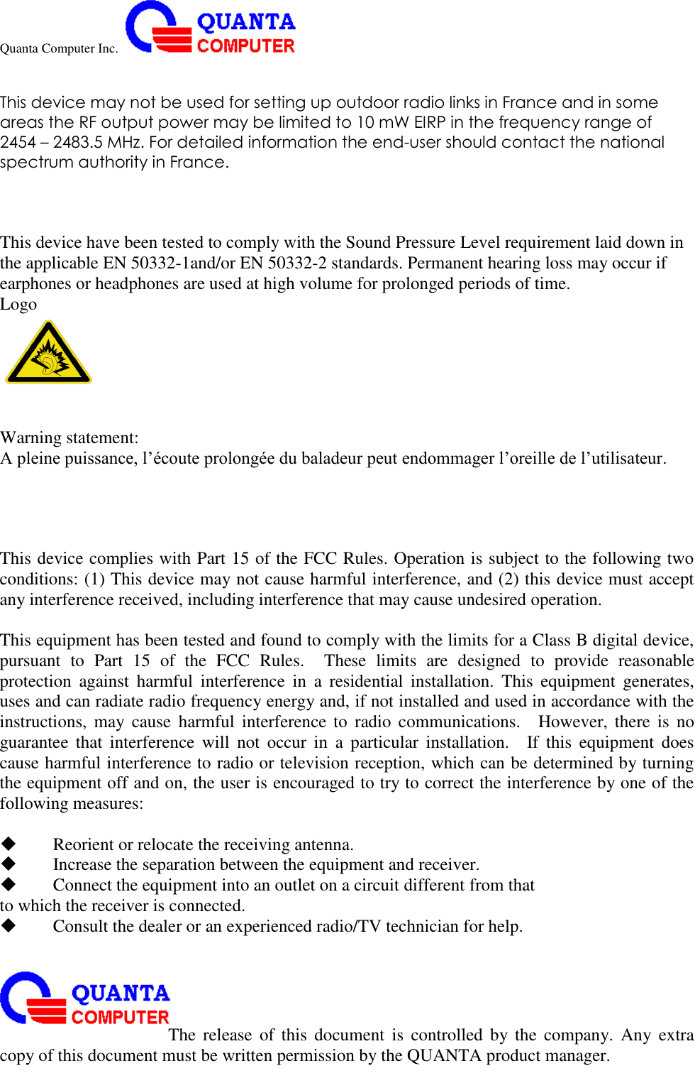 Quanta Computer Inc.                                                                                                                                                                                                                                                                                                                                                                                                                    The  release  of  this  document  is  controlled  by the  company.  Any  extra copy of this document must be written permission by the QUANTA product manager.  This device may not be used for setting up outdoor radio links in France and in some areas the RF output power may be limited to 10 mW EIRP in the frequency range of 2454 – 2483.5 MHz. For detailed information the end-user should contact the national spectrum authority in France.    This device have been tested to comply with the Sound Pressure Level requirement laid down in the applicable EN 50332-1and/or EN 50332-2 standards. Permanent hearing loss may occur if earphones or headphones are used at high volume for prolonged periods of time. Logo    Warning statement:   A pleine puissance, l’écoute prolongée du baladeur peut endommager l’oreille de l’utilisateur.     This device complies with Part 15 of the FCC Rules. Operation is subject to the following two conditions: (1) This device may not cause harmful interference, and (2) this device must accept any interference received, including interference that may cause undesired operation.  This equipment has been tested and found to comply with the limits for a Class B digital device, pursuant  to  Part  15  of  the  FCC  Rules.    These  limits  are  designed  to  provide  reasonable protection  against  harmful  interference  in  a  residential  installation.  This  equipment  generates, uses and can radiate radio frequency energy and, if not installed and used in accordance with the instructions,  may  cause  harmful  interference  to  radio  communications.    However,  there  is  no guarantee  that  interference  will  not  occur  in  a  particular  installation.    If  this  equipment  does cause harmful interference to radio or television reception, which can be determined by turning the equipment off and on, the user is encouraged to try to correct the interference by one of the following measures:   Reorient or relocate the receiving antenna.  Increase the separation between the equipment and receiver.  Connect the equipment into an outlet on a circuit different from that to which the receiver is connected.  Consult the dealer or an experienced radio/TV technician for help.  