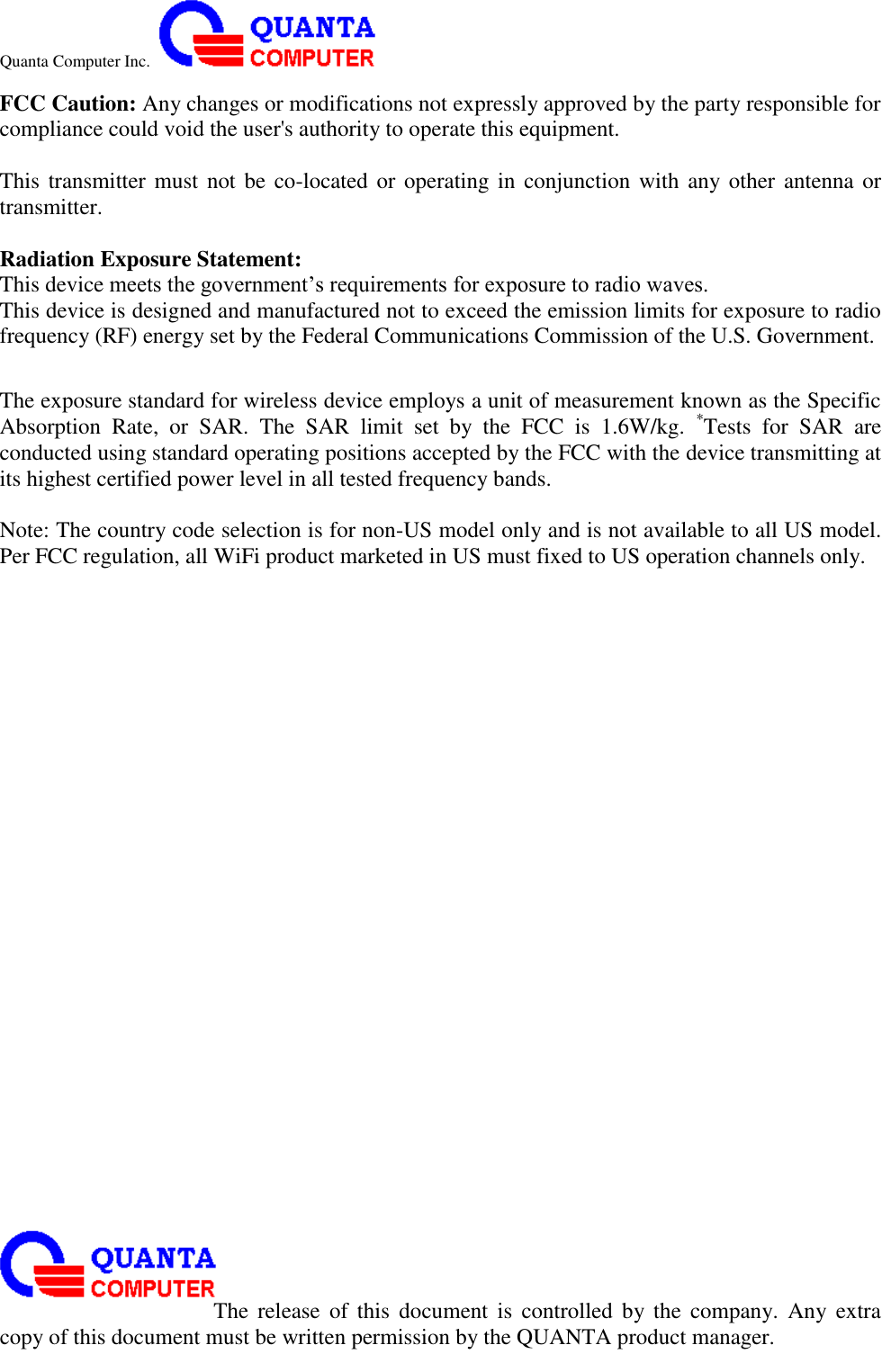 Quanta Computer Inc.                                                                                                                                                                                                                                                                                                                                                                                                                    The  release  of  this  document  is  controlled  by the  company.  Any  extra copy of this document must be written permission by the QUANTA product manager. FCC Caution: Any changes or modifications not expressly approved by the party responsible for compliance could void the user&apos;s authority to operate this equipment.  This transmitter must not be  co-located or operating in conjunction with any other  antenna or transmitter.  Radiation Exposure Statement: This device meets the government’s requirements for exposure to radio waves. This device is designed and manufactured not to exceed the emission limits for exposure to radio frequency (RF) energy set by the Federal Communications Commission of the U.S. Government.      The exposure standard for wireless device employs a unit of measurement known as the Specific Absorption  Rate,  or  SAR.  The  SAR  limit  set  by  the  FCC  is  1.6W/kg.  *Tests  for  SAR  are conducted using standard operating positions accepted by the FCC with the device transmitting at its highest certified power level in all tested frequency bands.  Note: The country code selection is for non-US model only and is not available to all US model. Per FCC regulation, all WiFi product marketed in US must fixed to US operation channels only.  