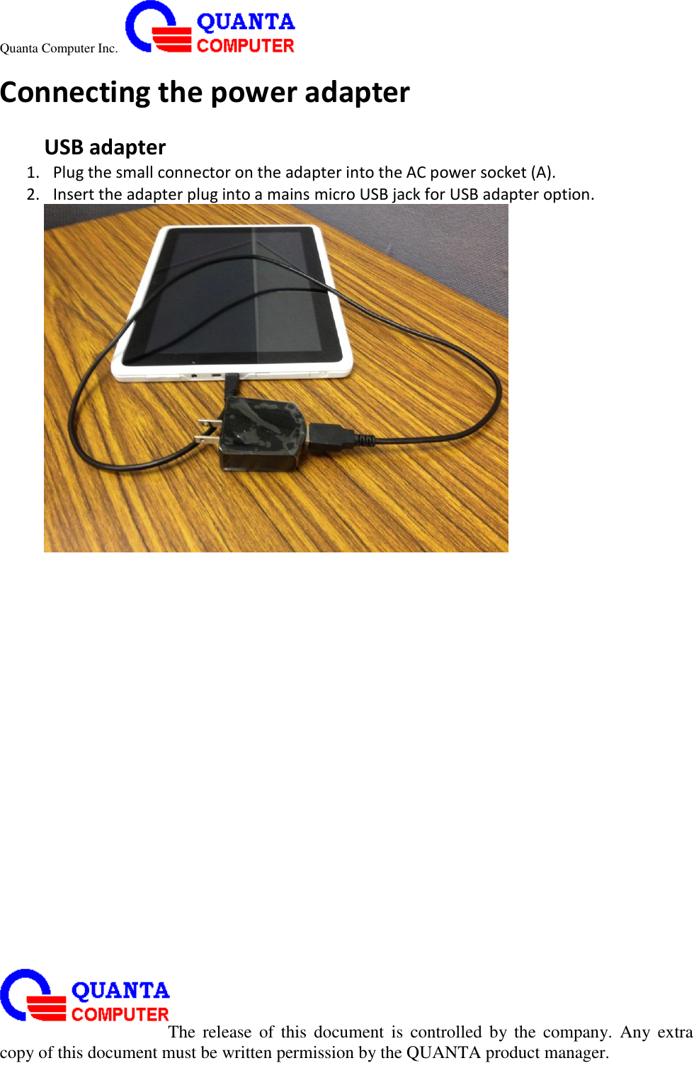 Quanta Computer Inc.                                                                                                                                                                                                                                                                                                                                                                                                                    The  release  of  this  document  is  controlled  by the  company.  Any  extra copy of this document must be written permission by the QUANTA product manager. Connecting the power adapter  USB adapter 1. Plug the small connector on the adapter into the AC power socket (A). 2. Insert the adapter plug into a mains micro USB jack for USB adapter option.  