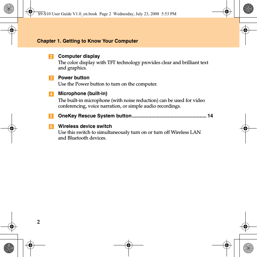 2Chapter 1. Getting to Know Your ComputerComputer displayThe color display with TFT technology provides clear and brilliant text and graphics.Power buttonUse the Power button to turn on the computer.Microphone (built-in)The built-in microphone (with noise reduction) can be used for video conferencing, voice narration, or simple audio recordings.OneKey Rescue System button...................................................... 14Wireless device switchUse this switch to simultaneously turn on or turn off Wireless LANand Bluetooth devices.S9-S10 User Guide V1.0_en.book  Page 2  Wednesday, July 23, 2008  5:53 PM