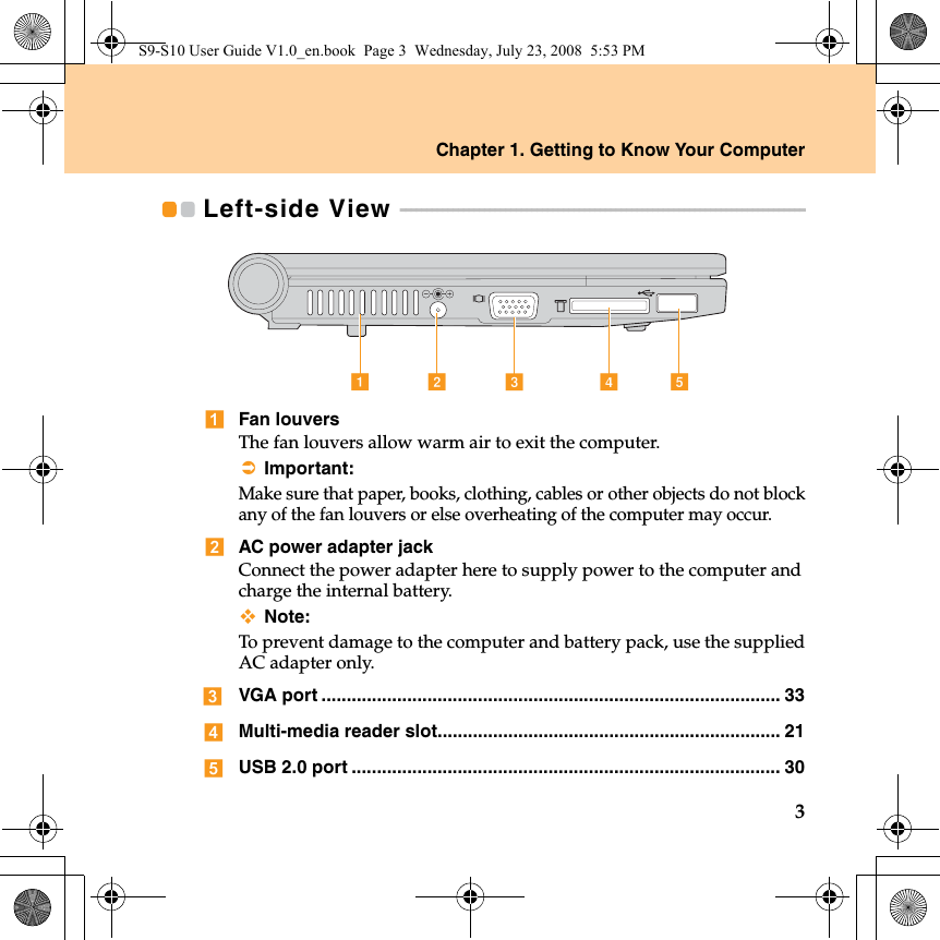 Chapter 1. Getting to Know Your Computer3Left-side View  - - - - - - - - - - - - - - - - - - - - - - - - - - - - - - - - - - - - - - - - - - - - - - - - - - - - - - - - - - - - - - - - - - - - - - - - - - - - - Fan louversThe fan louvers allow warm air to exit the computer.Important:Make sure that paper, books, clothing, cables or other objects do not blockany of the fan louvers or else overheating of the computer may occur.AC power adapter jackConnect the power adapter here to supply power to the computer andcharge the internal battery.Note:To prevent damage to the computer and battery pack, use the suppliedAC adapter only.VGA port ........................................................................................... 33Multi-media reader slot.................................................................... 21USB 2.0 port ..................................................................................... 30decabS9-S10 User Guide V1.0_en.book  Page 3  Wednesday, July 23, 2008  5:53 PM