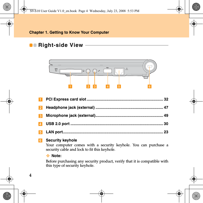 4Chapter 1. Getting to Know Your ComputerRight-side View  - - - - - - - - - - - - - - - - - - - - - - - - - - - - - - - - - - - - - - - - - - - - - - - - - - - - - - - - - - - - - - - - - - - - - - - - - PCI Express card slot ...................................................................... 32Headphone jack (external) .............................................................. 47Microphone jack (external).............................................................. 49USB 2.0 port ..................................................................................... 30LAN port............................................................................................ 23Security keyholeYour computer comes with a security keyhole. You can purchase asecurity cable and lock to fit this keyhole.Note:Before purchasing any security product, verify that it is compatible withthis type of security keyhole.efdabcS9-S10 User Guide V1.0_en.book  Page 4  Wednesday, July 23, 2008  5:53 PM