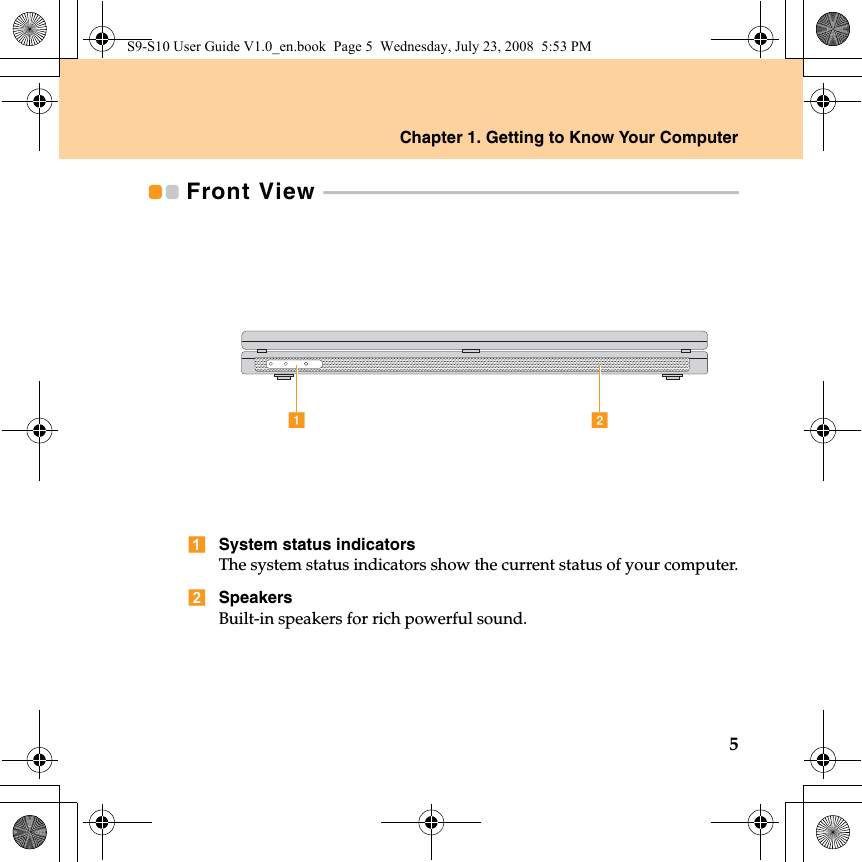 Chapter 1. Getting to Know Your Computer5Front View  - - - - - - - - - - - - - - - - - - - - - - - - - - - - - - - - - - - - - - - - - - - - - - - - - - - - - - - - - - - - - - - - - - - - - - - - - - - - - - - - - - - - - - System status indicatorsThe system status indicators show the current status of your computer.SpeakersBuilt-in speakers for rich powerful sound.abS9-S10 User Guide V1.0_en.book  Page 5  Wednesday, July 23, 2008  5:53 PM
