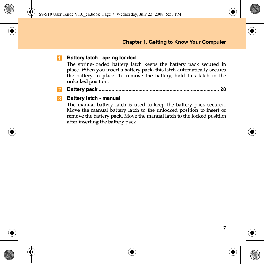 Chapter 1. Getting to Know Your Computer7Battery latch - spring loadedThe spring-loaded battery latch keeps the battery pack secured inplace. When you insert a battery pack, this latch automatically securesthe battery in place. To remove the battery, hold this latch in theunlocked position.Battery pack ..................................................................................... 28Battery latch - manualThe manual battery latch is used to keep the battery pack secured.Move the manual battery latch to the unlocked position to insert orremove the battery pack. Move the manual latch to the locked positionafter inserting the battery pack.S9-S10 User Guide V1.0_en.book  Page 7  Wednesday, July 23, 2008  5:53 PM
