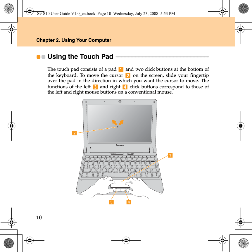 10Chapter 2. Using Your ComputerUsing the Touch Pad  - - - - - - - - - - - - - - - - - - - - - - - - - - - - - - - - - - - - - - - - - - - - - - - - - - - - - - - - - - - - - - - - - - The touch pad consists of a pad   and two click buttons at the bottom ofthe keyboard. To move the cursor   on the screen, slide your fingertipover the pad in the direction in which you want the cursor to move. Thefunctions of the left   and right   click buttons correspond to those ofthe left and right mouse buttons on a conventional mouse.adcbS9-S10 User Guide V1.0_en.book  Page 10  Wednesday, July 23, 2008  5:53 PM