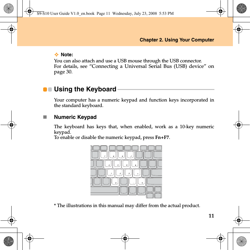 Chapter 2. Using Your Computer11Note:You can also attach and use a USB mouse through the USB connector.For details, see “Connecting a Universal Serial Bus (USB) device” onpage 30.Using the Keyboard - - - - - - - - - - - - - - - - - - - - - - - - - - - - - - - - - - - - - - - - - - - - - - - - - - - - - - - - - - - - - - - - - - - - - Your computer has a numeric keypad and function keys incorporated inthe standard keyboard. Numeric KeypadThe keyboard has keys that, when enabled, work as a 10-key numerickeypad.To enable or disable the numeric keypad, press Fn+F7.* The illustrations in this manual may differ from the actual product. S9-S10 User Guide V1.0_en.book  Page 11  Wednesday, July 23, 2008  5:53 PM