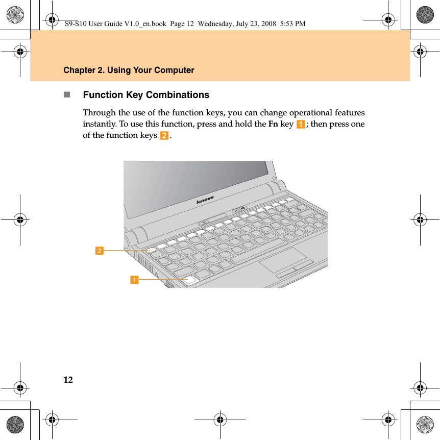 12Chapter 2. Using Your ComputerFunction Key CombinationsThrough the use of the function keys, you can change operational featuresinstantly. To use this function, press and hold the Fn key  ; then press oneof the function keys  .abS9-S10 User Guide V1.0_en.book  Page 12  Wednesday, July 23, 2008  5:53 PM