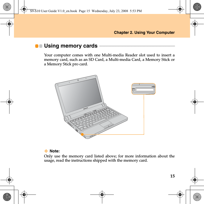 Chapter 2. Using Your Computer15Using memory cards  - - - - - - - - - - - - - - - - - - - - - - - - - - - - - - - - - - - - - - - - - - - - - - - - - - - - - - - - - - - - - - - - - - Your computer comes with one Multi-media Reader slot used to insert amemory card, such as an SD Card, a Multi-media Card, a Memory Stick ora Memory Stick pro card.Note:Only use the memory card listed above; for more information about theusage, read the instructions shipped with the memory card.S9-S10 User Guide V1.0_en.book  Page 15  Wednesday, July 23, 2008  5:53 PM