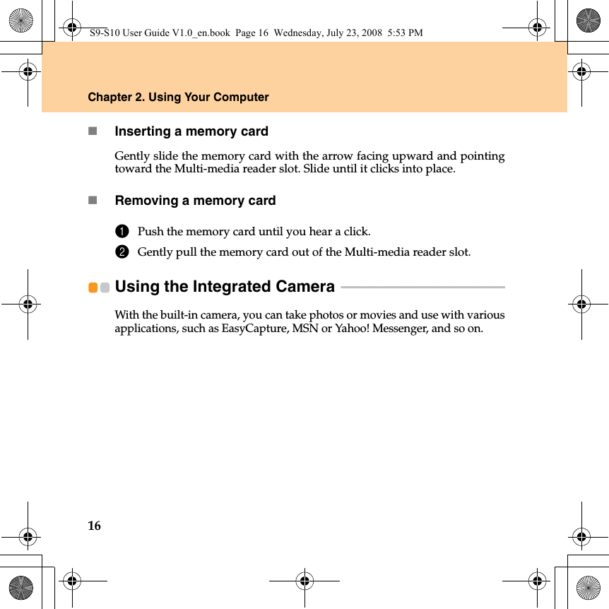 16Chapter 2. Using Your ComputerInserting a memory cardGently slide the memory card with the arrow facing upward and pointingtoward the Multi-media reader slot. Slide until it clicks into place.Removing a memory card1Push the memory card until you hear a click.2Gently pull the memory card out of the Multi-media reader slot.Using the Integrated Camera  - - - - - - - - - - - - - - - - - - - - - - - - - - - - - - - - - - - - - - - - - - - - - - - - With the built-in camera, you can take photos or movies and use with variousapplications, such as EasyCapture, MSN or Yahoo! Messenger, and so on.S9-S10 User Guide V1.0_en.book  Page 16  Wednesday, July 23, 2008  5:53 PM