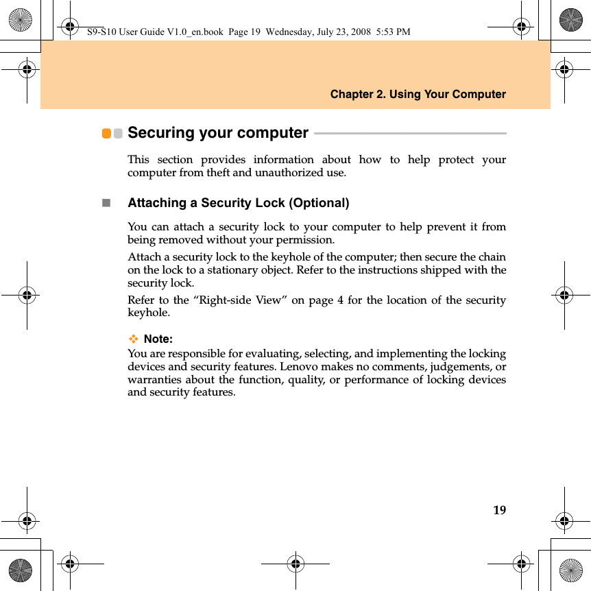 Chapter 2. Using Your Computer19Securing your computer  - - - - - - - - - - - - - - - - - - - - - - - - - - - - - - - - - - - - - - - - - - - - - - - - - - - - - - - - - - This section provides information about how to help protect yourcomputer from theft and unauthorized use.Attaching a Security Lock (Optional)You can attach a security lock to your computer to help prevent it frombeing removed without your permission.Attach a security lock to the keyhole of the computer; then secure the chainon the lock to a stationary object. Refer to the instructions shipped with thesecurity lock.Refer to the “Right-side View” on page 4 for the location of the securitykeyhole.Note:You are responsible for evaluating, selecting, and implementing the lockingdevices and security features. Lenovo makes no comments, judgements, orwarranties about the function, quality, or performance of locking devicesand security features.S9-S10 User Guide V1.0_en.book  Page 19  Wednesday, July 23, 2008  5:53 PM