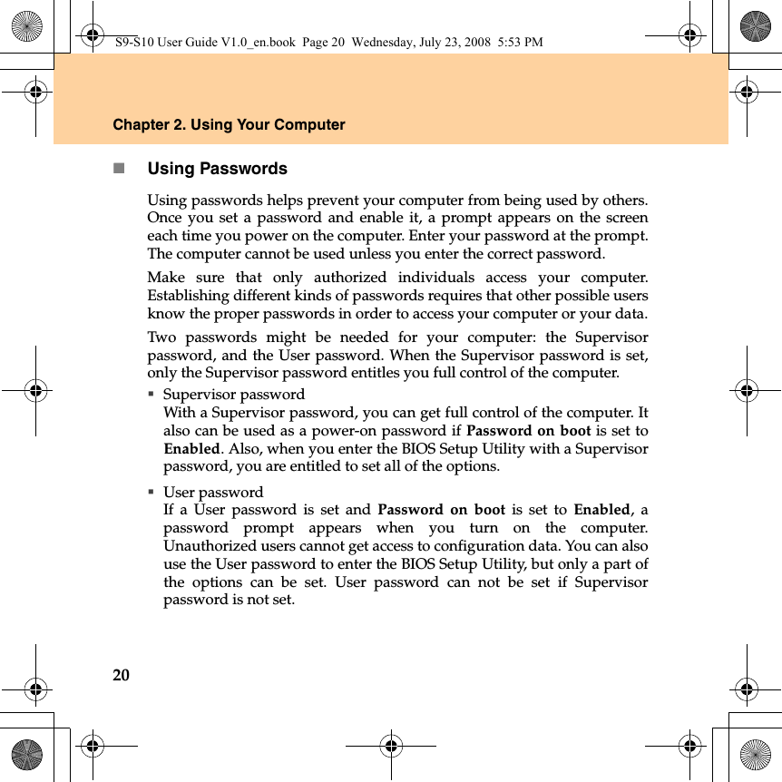 20Chapter 2. Using Your ComputerUsing PasswordsUsing passwords helps prevent your computer from being used by others.Once you set a password and enable it, a prompt appears on the screeneach time you power on the computer. Enter your password at the prompt.The computer cannot be used unless you enter the correct password.Make sure that only authorized individuals access your computer.Establishing different kinds of passwords requires that other possible usersknow the proper passwords in order to access your computer or your data.Two passwords might be needed for your computer: the Supervisorpassword, and the User password. When the Supervisor password is set,only the Supervisor password entitles you full control of the computer.Supervisor passwordWith a Supervisor password, you can get full control of the computer. Italso can be used as a power-on password if Password on boot is set toEnabled. Also, when you enter the BIOS Setup Utility with a Supervisorpassword, you are entitled to set all of the options.User passwordIf a User password is set and Password on boot is set to Enabled, apassword prompt appears when you turn on the computer.Unauthorized users cannot get access to configuration data. You can alsouse the User password to enter the BIOS Setup Utility, but only a part ofthe options can be set. User password can not be set if Supervisorpassword is not set.S9-S10 User Guide V1.0_en.book  Page 20  Wednesday, July 23, 2008  5:53 PM