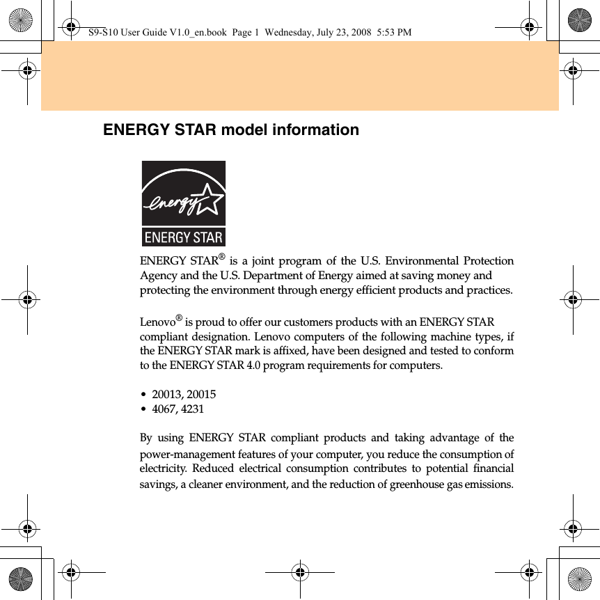 ENERGY STAR model informationENERGY STAR® is a joint program of the U.S. Environmental ProtectionAgency and the U.S. Department of Energy aimed at saving money and protecting the environment through energy efficient products and practices.Lenovo® is proud to offer our customers products with an ENERGY STAR compliant designation. Lenovo computers of the following machine types, ifthe ENERGY STAR mark is affixed, have been designed and tested to conformto the ENERGY STAR 4.0 program requirements for computers.• 20013, 20015• 4067, 4231By using ENERGY STAR compliant products and taking advantage of thepower-management features of your computer, you reduce the consumption ofelectricity. Reduced electrical consumption contributes to potential financialsavings, a cleaner environment, and the reduction of greenhouse gas emissions.S9-S10 User Guide V1.0_en.book  Page 1  Wednesday, July 23, 2008  5:53 PM