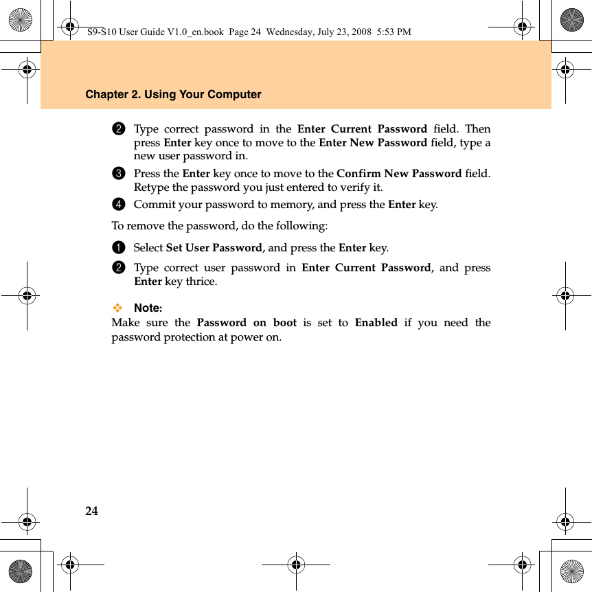 24Chapter 2. Using Your Computer2Type correct password in the Enter Current Password field. Thenpress Enter key once to move to the Enter New Password field, type anew user password in.3Press the Enter key once to move to the Confirm New Password field.Retype the password you just entered to verify it.4Commit your password to memory, and press the Enter key.To remove the password, do the following:1Select Set User Password, and press the Enter key. 2Type correct user password in Enter Current Password, and pressEnter key thrice.Note:Make sure the Password on boot is set to Enabled if you need thepassword protection at power on.S9-S10 User Guide V1.0_en.book  Page 24  Wednesday, July 23, 2008  5:53 PM