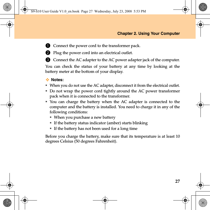 Chapter 2. Using Your Computer271Connect the power cord to the transformer pack.2Plug the power cord into an electrical outlet.3Connect the AC adapter to the AC power adapter jack of the computer.You can check the status of your battery at any time by looking at thebattery meter at the bottom of your display.Notes:When you do not use the AC adapter, disconnect it from the electrical outlet.Do not wrap the power cord tightly around the AC power transformerpack when it is connected to the transformer.You can charge the battery when the AC adapter is connected to thecomputer and the battery is installed. You need to charge it in any of thefollowing conditions:When you purchase a new batteryIf the battery status indicator (amber) starts blinkingIf the battery has not been used for a long timeBefore you charge the battery, make sure that its temperature is at least 10degrees Celsius (50 degrees Fahrenheit).S9-S10 User Guide V1.0_en.book  Page 27  Wednesday, July 23, 2008  5:53 PM