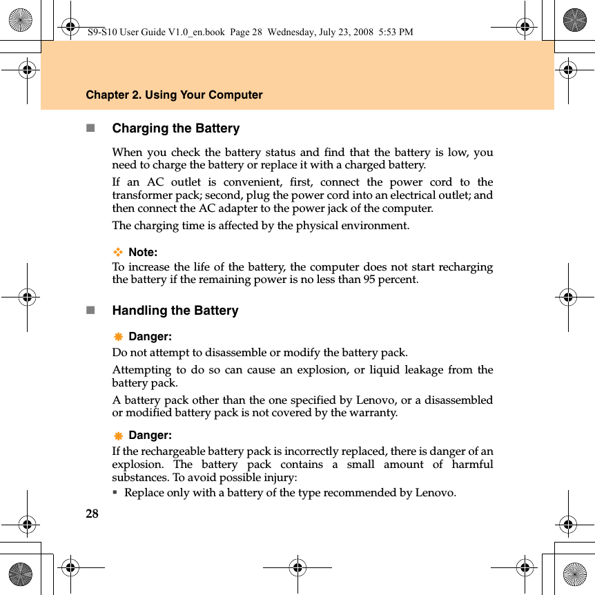 28Chapter 2. Using Your ComputerCharging the BatteryWhen you check the battery status and find that the battery is low, youneed to charge the battery or replace it with a charged battery.If an AC outlet is convenient, first, connect the power cord to thetransformer pack; second, plug the power cord into an electrical outlet; andthen connect the AC adapter to the power jack of the computer.The charging time is affected by the physical environment.Note: To increase the life of the battery, the computer does not start rechargingthe battery if the remaining power is no less than 95 percent.Handling the BatteryDanger: Do not attempt to disassemble or modify the battery pack.Attempting to do so can cause an explosion, or liquid leakage from thebattery pack.A battery pack other than the one specified by Lenovo, or a disassembledor modified battery pack is not covered by the warranty.Danger: If the rechargeable battery pack is incorrectly replaced, there is danger of anexplosion. The battery pack contains a small amount of harmfulsubstances. To avoid possible injury:Replace only with a battery of the type recommended by Lenovo.S9-S10 User Guide V1.0_en.book  Page 28  Wednesday, July 23, 2008  5:53 PM