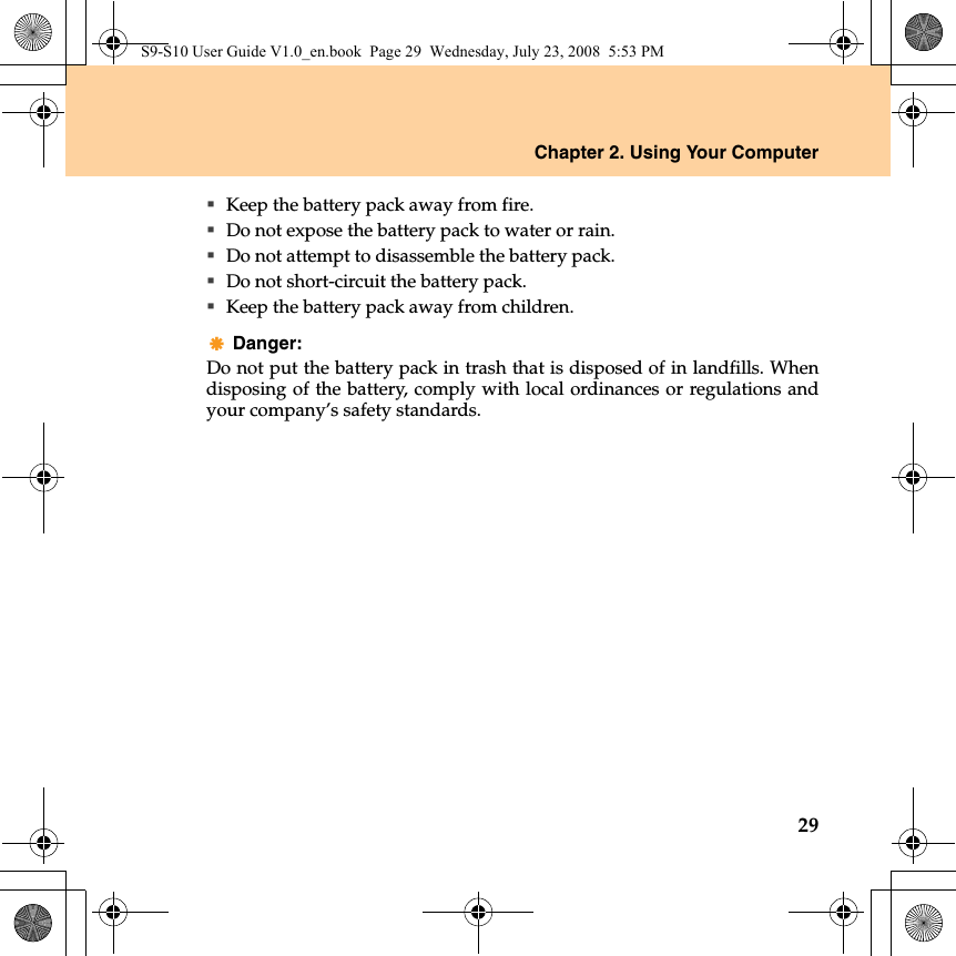 Chapter 2. Using Your Computer29Keep the battery pack away from fire.Do not expose the battery pack to water or rain.Do not attempt to disassemble the battery pack.Do not short-circuit the battery pack.Keep the battery pack away from children.Danger: Do not put the battery pack in trash that is disposed of in landfills. Whendisposing of the battery, comply with local ordinances or regulations andyour company’s safety standards.S9-S10 User Guide V1.0_en.book  Page 29  Wednesday, July 23, 2008  5:53 PM