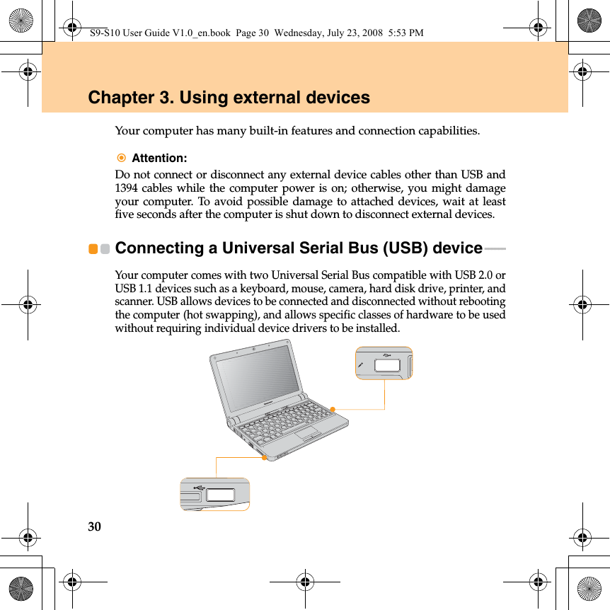 30Chapter 3. Using external devicesYour computer has many built-in features and connection capabilities.Attention: Do not connect or disconnect any external device cables other than USB and1394 cables while the computer power is on; otherwise, you might damageyour computer. To avoid possible damage to attached devices, wait at leastfive seconds after the computer is shut down to disconnect external devices.Connecting a Universal Serial Bus (USB) device - - - - - - Your computer comes with two Universal Serial Bus compatible with USB 2.0 orUSB 1.1 devices such as a keyboard, mouse, camera, hard disk drive, printer, andscanner. USB allows devices to be connected and disconnected without rebootingthe computer (hot swapping), and allows specific classes of hardware to be usedwithout requiring individual device drivers to be installed.S9-S10 User Guide V1.0_en.book  Page 30  Wednesday, July 23, 2008  5:53 PM