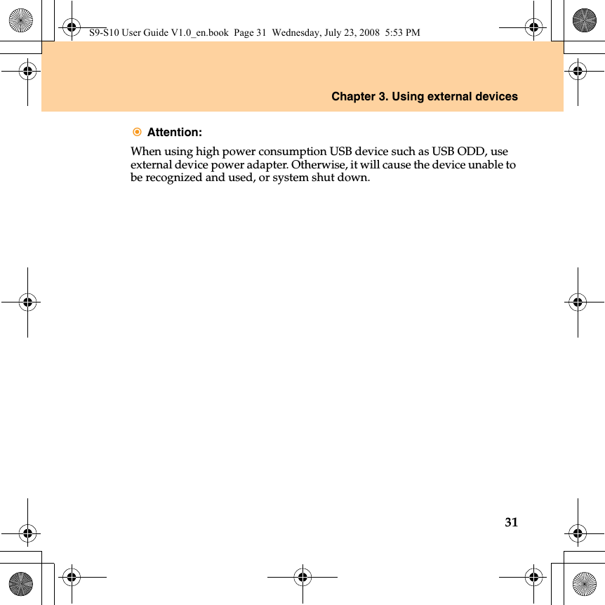 Chapter 3. Using external devices31Attention: When using high power consumption USB device such as USB ODD, use external device power adapter. Otherwise, it will cause the device unable to be recognized and used, or system shut down.S9-S10 User Guide V1.0_en.book  Page 31  Wednesday, July 23, 2008  5:53 PM