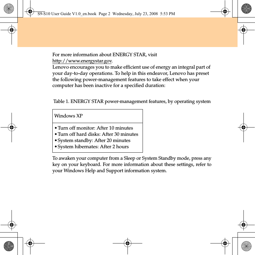 For more information about ENERGY STAR, visithttp://www.energystar.gov.Lenovo encourages you to make efficient use of energy an integral part of your day-to-day operations. To help in this endeavor, Lenovo has preset the following power-management features to take effect when your computer has been inactive for a specified duration:To awaken your computer from a Sleep or System Standby mode, press anykey on your keyboard. For more information about these settings, refer toyour Windows Help and Support information system.Table 1. ENERGY STAR power-management features, by operating systemWindows XP•Turn off monitor: After 10 minutes•Turn off hard disks: After 30 minutes•System standby: After 20 minutes•System hibernates: After 2 hoursS9-S10 User Guide V1.0_en.book  Page 2  Wednesday, July 23, 2008  5:53 PM