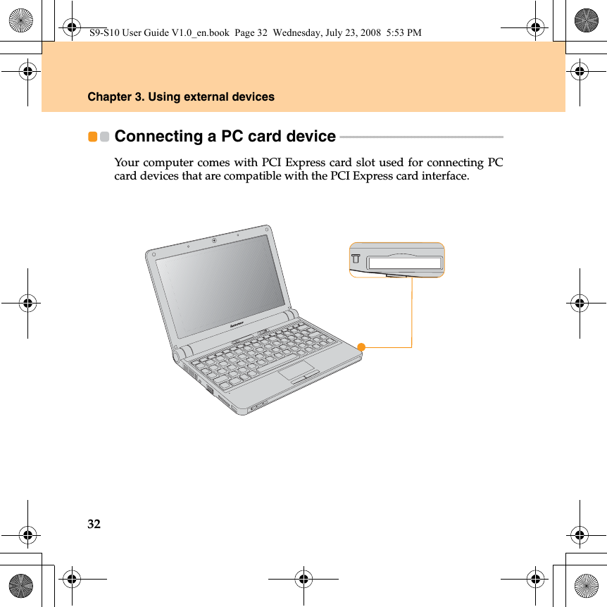 32Chapter 3. Using external devicesConnecting a PC card device  - - - - - - - - - - - - - - - - - - - - - - - - - - - - - - - - - - - - - - - - - - - - - - - - Your computer comes with PCI Express card slot used for connecting PCcard devices that are compatible with the PCI Express card interface.S9-S10 User Guide V1.0_en.book  Page 32  Wednesday, July 23, 2008  5:53 PM