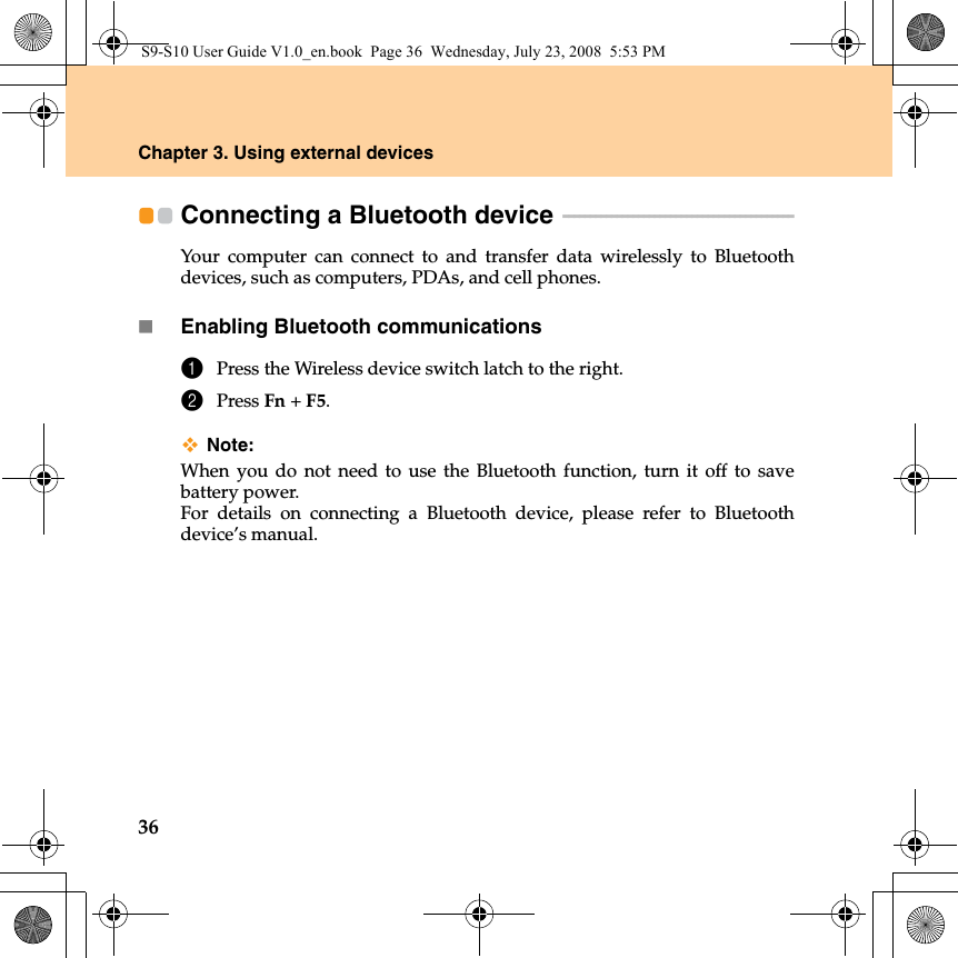 36Chapter 3. Using external devicesConnecting a Bluetooth device  - - - - - - - - - - - - - - - - - - - - - - - - - - - - - - - - - - - - - - - - - - - Your computer can connect to and transfer data wirelessly to Bluetoothdevices, such as computers, PDAs, and cell phones.Enabling Bluetooth communications1Press the Wireless device switch latch to the right.2Press Fn +F5.Note:When you do not need to use the Bluetooth function, turn it off to savebattery power.For details on connecting a Bluetooth device, please refer to Bluetoothdevice’s manual.S9-S10 User Guide V1.0_en.book  Page 36  Wednesday, July 23, 2008  5:53 PM