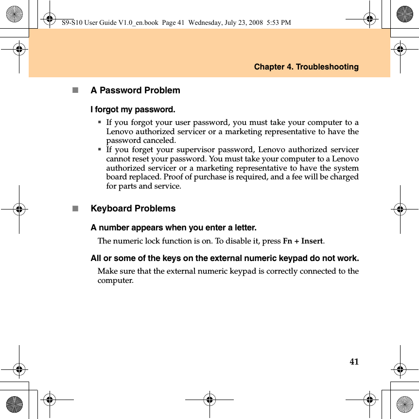 Chapter 4. Troubleshooting41A Password ProblemI forgot my password.If you forgot your user password, you must take your computer to aLenovo authorized servicer or a marketing representative to have thepassword canceled. If you forget your supervisor password, Lenovo authorized servicercannot reset your password. You must take your computer to a Lenovoauthorized servicer or a marketing representative to have the systemboard replaced. Proof of purchase is required, and a fee will be chargedfor parts and service.Keyboard ProblemsA number appears when you enter a letter.The numeric lock function is on. To disable it, press Fn + Insert.All or some of the keys on the external numeric keypad do not work.Make sure that the external numeric keypad is correctly connected to thecomputer.S9-S10 User Guide V1.0_en.book  Page 41  Wednesday, July 23, 2008  5:53 PM