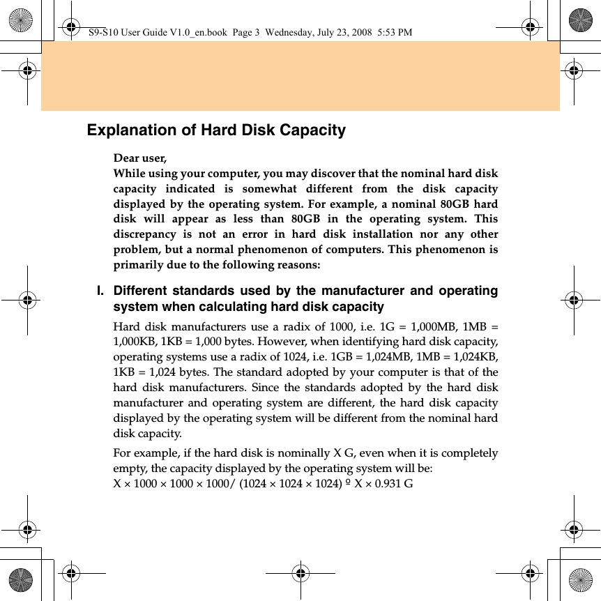 Explanation of Hard Disk CapacityDear user,While using your computer, you may discover that the nominal hard diskcapacity indicated is somewhat different from the disk capacitydisplayed by the operating system. For example, a nominal 80GB harddisk will appear as less than 80GB in the operating system. Thisdiscrepancy is not an error in hard disk installation nor any otherproblem, but a normal phenomenon of computers. This phenomenon isprimarily due to the following reasons:I. Different standards used by the manufacturer and operatingsystem when calculating hard disk capacityHard disk manufacturers use a radix of 1000, i.e. 1G = 1,000MB, 1MB =1,000KB, 1KB = 1,000 bytes. However, when identifying hard disk capacity,operating systems use a radix of 1024, i.e. 1GB = 1,024MB, 1MB = 1,024KB,1KB = 1,024 bytes. The standard adopted by your computer is that of thehard disk manufacturers. Since the standards adopted by the hard diskmanufacturer and operating system are different, the hard disk capacitydisplayed by the operating system will be different from the nominal harddisk capacity.For example, if the hard disk is nominally X G, even when it is completelyempty, the capacity displayed by the operating system will be:X × 1000 × 1000 × 1000/ (1024 × 1024 × 1024) | X × 0.931 GS9-S10 User Guide V1.0_en.book  Page 3  Wednesday, July 23, 2008  5:53 PM