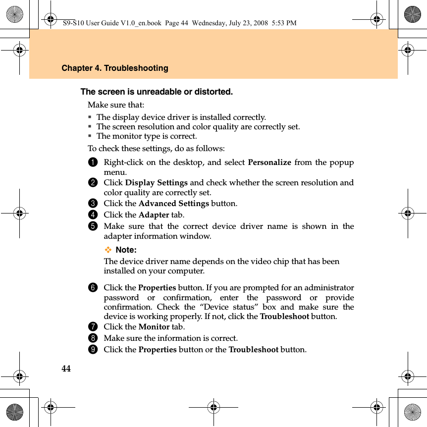 44Chapter 4. TroubleshootingThe screen is unreadable or distorted. Make sure that: The display device driver is installed correctly.The screen resolution and color quality are correctly set. The monitor type is correct.To check these settings, do as follows:1Right-click on the desktop, and select Personalize from the popupmenu. 2Click Display Settings and check whether the screen resolution andcolor quality are correctly set.3Click the Advanced Settings button.4Click the Adapter tab.5Make sure that the correct device driver name is shown in theadapter information window.Note:The device driver name depends on the video chip that has beeninstalled on your computer. 6Click the Properties button. If you are prompted for an administratorpassword or confirmation, enter the password or provideconfirmation. Check the “Device status” box and make sure thedevice is working properly. If not, click the Troubleshoot button.7Click the Monitor tab.8Make sure the information is correct. 9Click the Properties button or the Troubleshoot button.S9-S10 User Guide V1.0_en.book  Page 44  Wednesday, July 23, 2008  5:53 PM