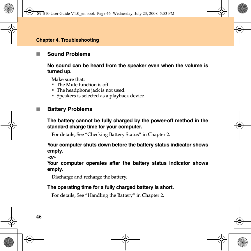 46Chapter 4. TroubleshootingSound ProblemsNo sound can be heard from the speaker even when the volume isturned up.Make sure that:The Mute function is off.The headphone jack is not used.Speakers is selected as a playback device.Battery ProblemsThe battery cannot be fully charged by the power-off method in thestandard charge time for your computer. For details, See “Checking Battery Status” in Chapter 2. Your computer shuts down before the battery status indicator showsempty.-or-Your computer operates after the battery status indicator showsempty.Discharge and recharge the battery.The operating time for a fully charged battery is short. For details, See “Handling the Battery” in Chapter 2. S9-S10 User Guide V1.0_en.book  Page 46  Wednesday, July 23, 2008  5:53 PM