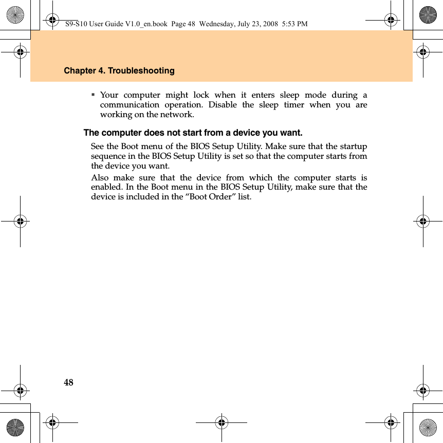 48Chapter 4. TroubleshootingYour computer might lock when it enters sleep mode during acommunication operation. Disable the sleep timer when you areworking on the network.The computer does not start from a device you want. See the Boot menu of the BIOS Setup Utility. Make sure that the startupsequence in the BIOS Setup Utility is set so that the computer starts fromthe device you want. Also make sure that the device from which the computer starts isenabled. In the Boot menu in the BIOS Setup Utility, make sure that thedevice is included in the “Boot Order” list.S9-S10 User Guide V1.0_en.book  Page 48  Wednesday, July 23, 2008  5:53 PM