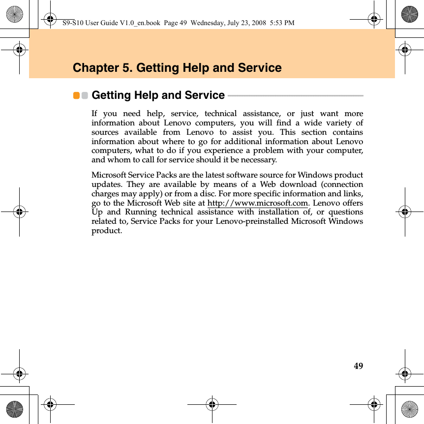 49Chapter 5. Getting Help and ServiceGetting Help and Service  - - - - - - - - - - - - - - - - - - - - - - - - - - - - - - - - - - - - - - - - - - - - - - - - - - - - - - - - - If you need help, service, technical assistance, or just want moreinformation about Lenovo computers, you will find a wide variety ofsources available from Lenovo to assist you. This section containsinformation about where to go for additional information about Lenovocomputers, what to do if you experience a problem with your computer,and whom to call for service should it be necessary.Microsoft Service Packs are the latest software source for Windows productupdates. They are available by means of a Web download (connectioncharges may apply) or from a disc. For more specific information and links,go to the Microsoft Web site at http://www.microsoft.com. Lenovo offersUp and Running technical assistance with installation of, or questionsrelated to, Service Packs for your Lenovo-preinstalled Microsoft Windowsproduct.S9-S10 User Guide V1.0_en.book  Page 49  Wednesday, July 23, 2008  5:53 PM