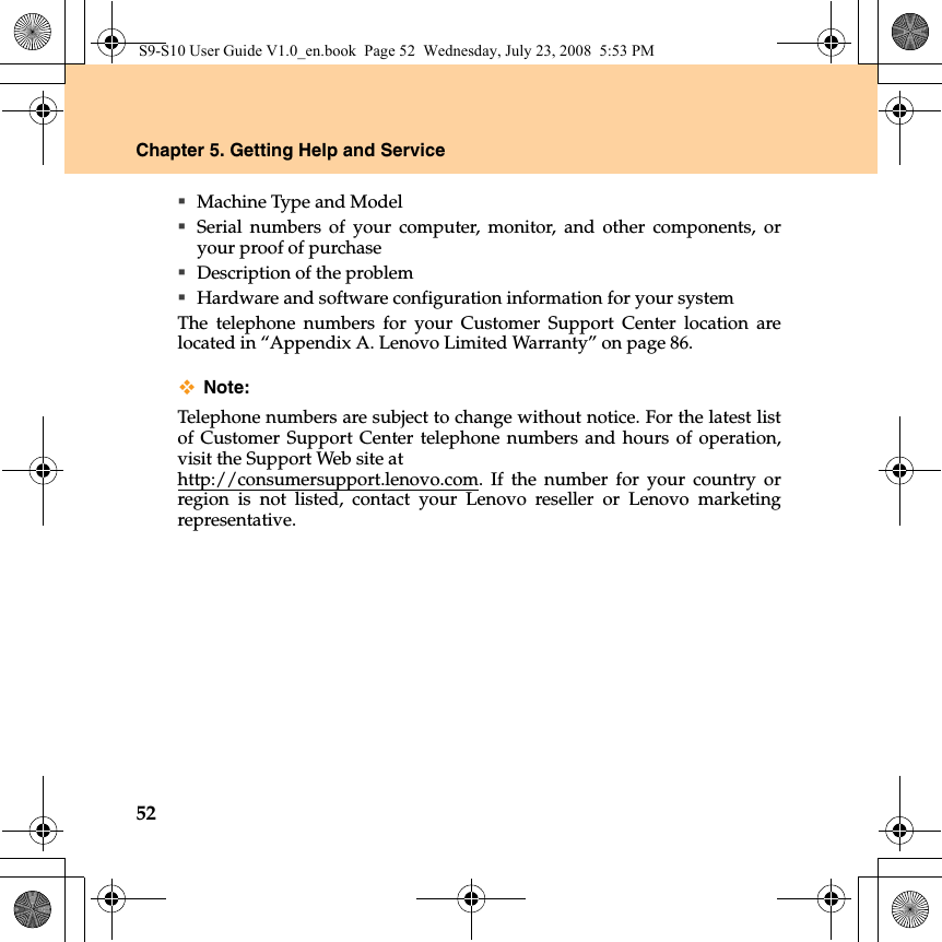 52Chapter 5. Getting Help and ServiceMachine Type and ModelSerial numbers of your computer, monitor, and other components, oryour proof of purchaseDescription of the problemHardware and software configuration information for your systemThe telephone numbers for your Customer Support Center location arelocated in “Appendix A. Lenovo Limited Warranty” on page 86.Note:Telephone numbers are subject to change without notice. For the latest listof Customer Support Center telephone numbers and hours of operation,visit the Support Web site at http://consumersupport.lenovo.com. If the number for your country orregion is not listed, contact your Lenovo reseller or Lenovo marketingrepresentative.S9-S10 User Guide V1.0_en.book  Page 52  Wednesday, July 23, 2008  5:53 PM