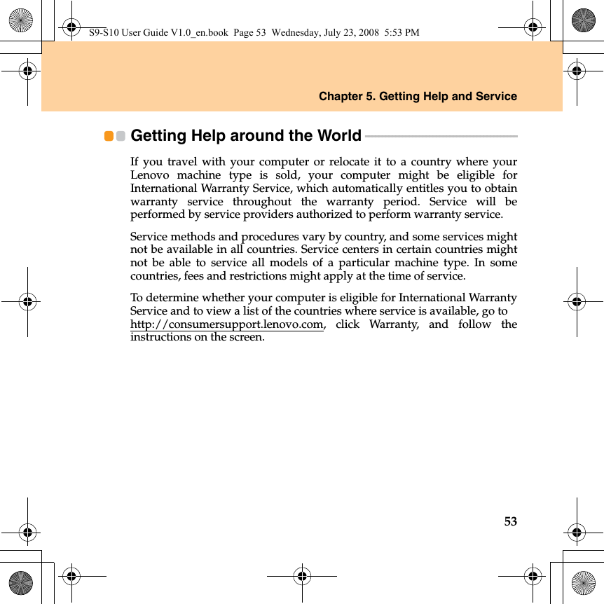 Chapter 5. Getting Help and Service53Getting Help around the World - - - - - - - - - - - - - - - - - - - - - - - - - - - - - - - - - - - - - - - - - - - - - If you travel with your computer or relocate it to a country where yourLenovo machine type is sold, your computer might be eligible forInternational Warranty Service, which automatically entitles you to obtainwarranty service throughout the warranty period. Service will beperformed by service providers authorized to perform warranty service.Service methods and procedures vary by country, and some services mightnot be available in all countries. Service centers in certain countries mightnot be able to service all models of a particular machine type. In somecountries, fees and restrictions might apply at the time of service.To determine whether your computer is eligible for International WarrantyService and to view a list of the countries where service is available, go to http://consumersupport.lenovo.com, click Warranty, and follow theinstructions on the screen.S9-S10 User Guide V1.0_en.book  Page 53  Wednesday, July 23, 2008  5:53 PM
