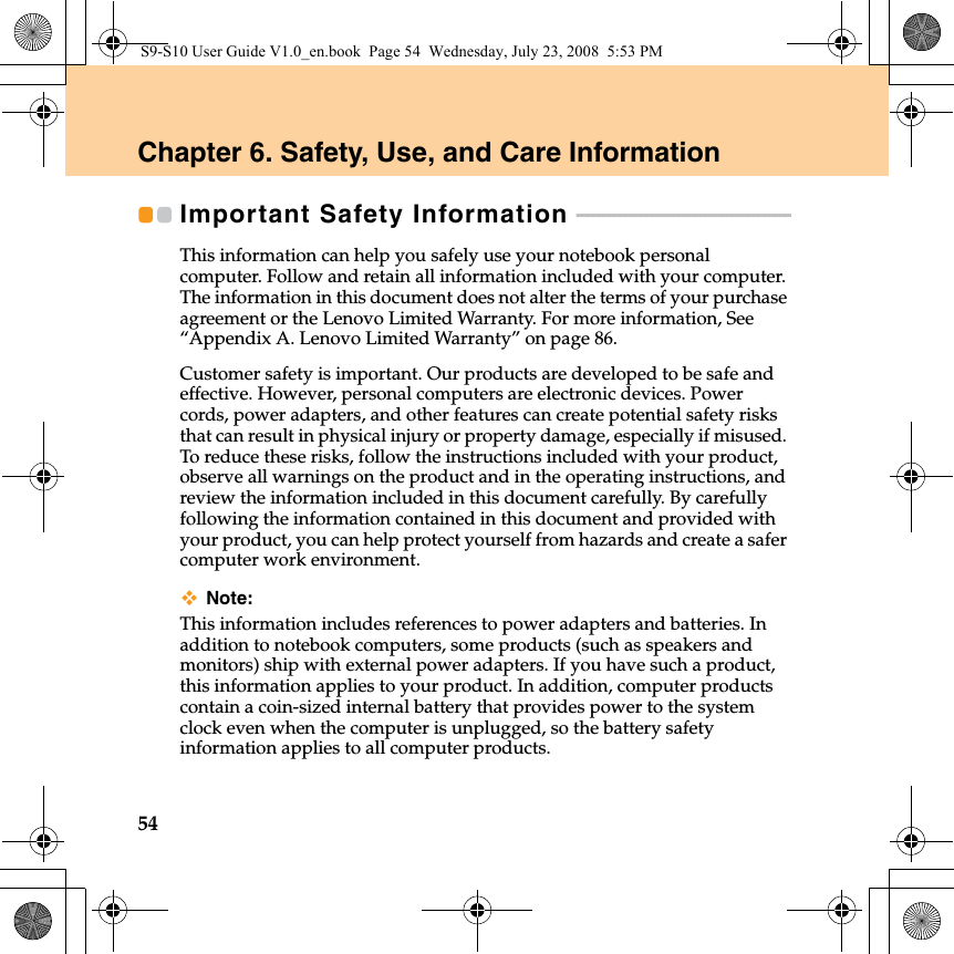 54Chapter 6. Safety, Use, and Care InformationImportant Safety Information  - - - - - - - - - - - - - - - - - - - - - - - - - - - - - - - - - - - - - - - - This information can help you safely use your notebook personal computer. Follow and retain all information included with your computer. The information in this document does not alter the terms of your purchase agreement or the Lenovo Limited Warranty. For more information, See “Appendix A. Lenovo Limited Warranty” on page 86.Customer safety is important. Our products are developed to be safe and effective. However, personal computers are electronic devices. Power cords, power adapters, and other features can create potential safety risks that can result in physical injury or property damage, especially if misused. To reduce these risks, follow the instructions included with your product, observe all warnings on the product and in the operating instructions, and review the information included in this document carefully. By carefully following the information contained in this document and provided with your product, you can help protect yourself from hazards and create a safer computer work environment.Note:This information includes references to power adapters and batteries. In addition to notebook computers, some products (such as speakers and monitors) ship with external power adapters. If you have such a product, this information applies to your product. In addition, computer products contain a coin-sized internal battery that provides power to the system clock even when the computer is unplugged, so the battery safety information applies to all computer products.S9-S10 User Guide V1.0_en.book  Page 54  Wednesday, July 23, 2008  5:53 PM