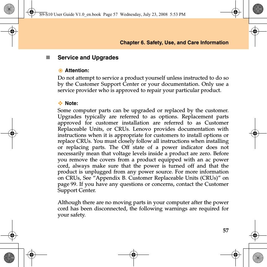 Chapter 6. Safety, Use, and Care Information57Service and UpgradesAttention: Do not attempt to service a product yourself unless instructed to do soby the Customer Support Center or your documentation. Only use aservice provider who is approved to repair your particular product.Note:Some computer parts can be upgraded or replaced by the customer.Upgrades typically are referred to as options. Replacement partsapproved for customer installation are referred to as CustomerReplaceable Units, or CRUs. Lenovo provides documentation withinstructions when it is appropriate for customers to install options orreplace CRUs. You must closely follow all instructions when installingor replacing parts. The Off state of a power indicator does notnecessarily mean that voltage levels inside a product are zero. Beforeyou remove the covers from a product equipped with an ac powercord, always make sure that the power is turned off and that theproduct is unplugged from any power source. For more informationon CRUs, See “Appendix B. Customer Replaceable Units (CRUs)” onpage 99. If you have any questions or concerns, contact the CustomerSupport Center.Although there are no moving parts in your computer after the powercord has been disconnected, the following warnings are required foryour safety.S9-S10 User Guide V1.0_en.book  Page 57  Wednesday, July 23, 2008  5:53 PM