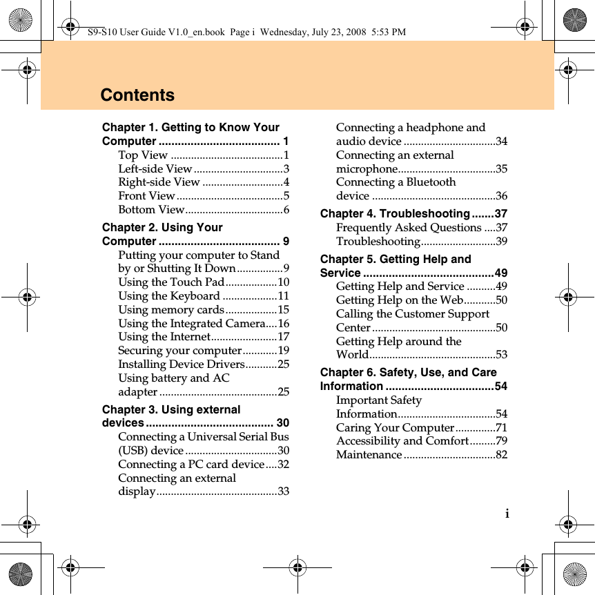 iChapter 1. Getting to Know Your Computer ...................................... 1Top View .......................................1Left-side View ...............................3Right-side View ............................4Front View.....................................5Bottom View..................................6Chapter 2. Using Your Computer ...................................... 9Putting your computer to Stand by or Shutting It Down................9Using the Touch Pad..................10Using the Keyboard ...................11Using memory cards..................15Using the Integrated Camera....16Using the Internet.......................17Securing your computer............19Installing Device Drivers...........25Using battery and AC adapter .........................................25Chapter 3. Using external devices ........................................ 30Connecting a Universal Serial Bus (USB) device ................................30Connecting a PC card device....32Connecting an external display..........................................33Connecting a headphone and audio device ................................34Connecting an external microphone..................................35Connecting a Bluetooth device ...........................................36Chapter 4. Troubleshooting .......37Frequently Asked Questions ....37Troubleshooting..........................39Chapter 5. Getting Help and Service .........................................49Getting Help and Service ..........49Getting Help on the Web...........50Calling the Customer Support Center ...........................................50Getting Help around the World............................................53Chapter 6. Safety, Use, and Care Information ..................................54Important Safety Information..................................54Caring Your Computer..............71Accessibility and Comfort.........79Maintenance ................................82ContentsS9-S10 User Guide V1.0_en.book  Page i  Wednesday, July 23, 2008  5:53 PM