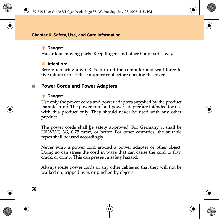 58Chapter 6. Safety, Use, and Care InformationDanger: Hazardous moving parts. Keep fingers and other body parts away.Attention: Before replacing any CRUs, turn off the computer and wait three tofive minutes to let the computer cool before opening the cover.Power Cords and Power AdaptersDanger: Use only the power cords and power adapters supplied by the productmanufacturer. The power cord and power adapter are intended for usewith this product only. They should never be used with any otherproduct.The power cords shall be safety approved. For Germany, it shall beH03VV-F, 3G, 0.75 mm2, or better. For other countries, the suitabletypes shall be used accordingly.Never wrap a power cord around a power adapter or other object.Doing so can stress the cord in ways that can cause the cord to fray,crack, or crimp. This can present a safety hazard.Always route power cords or any other cables so that they will not bewalked on, tripped over, or pinched by objects.S9-S10 User Guide V1.0_en.book  Page 58  Wednesday, July 23, 2008  5:53 PM