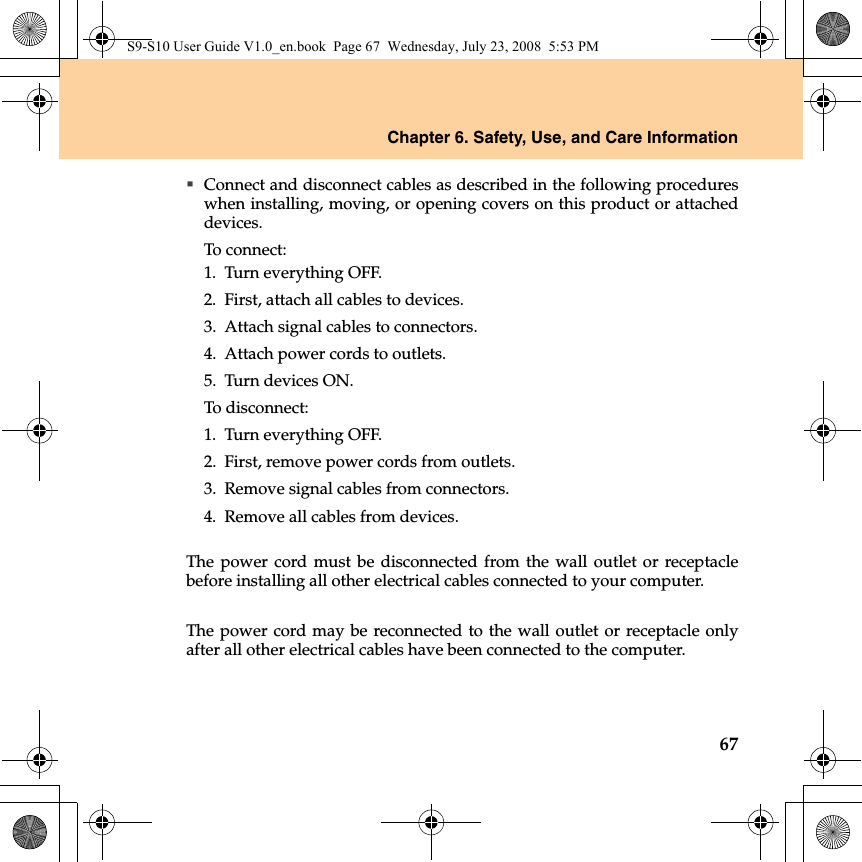 Chapter 6. Safety, Use, and Care Information67Connect and disconnect cables as described in the following procedureswhen installing, moving, or opening covers on this product or attacheddevices.To connect:1. Turn everything OFF.2. First, attach all cables to devices.3. Attach signal cables to connectors.4. Attach power cords to outlets.5. Turn devices ON.To disconnect:1. Turn everything OFF.2. First, remove power cords from outlets.3. Remove signal cables from connectors.4. Remove all cables from devices.The power cord must be disconnected from the wall outlet or receptaclebefore installing all other electrical cables connected to your computer.The power cord may be reconnected to the wall outlet or receptacle onlyafter all other electrical cables have been connected to the computer.S9-S10 User Guide V1.0_en.book  Page 67  Wednesday, July 23, 2008  5:53 PM