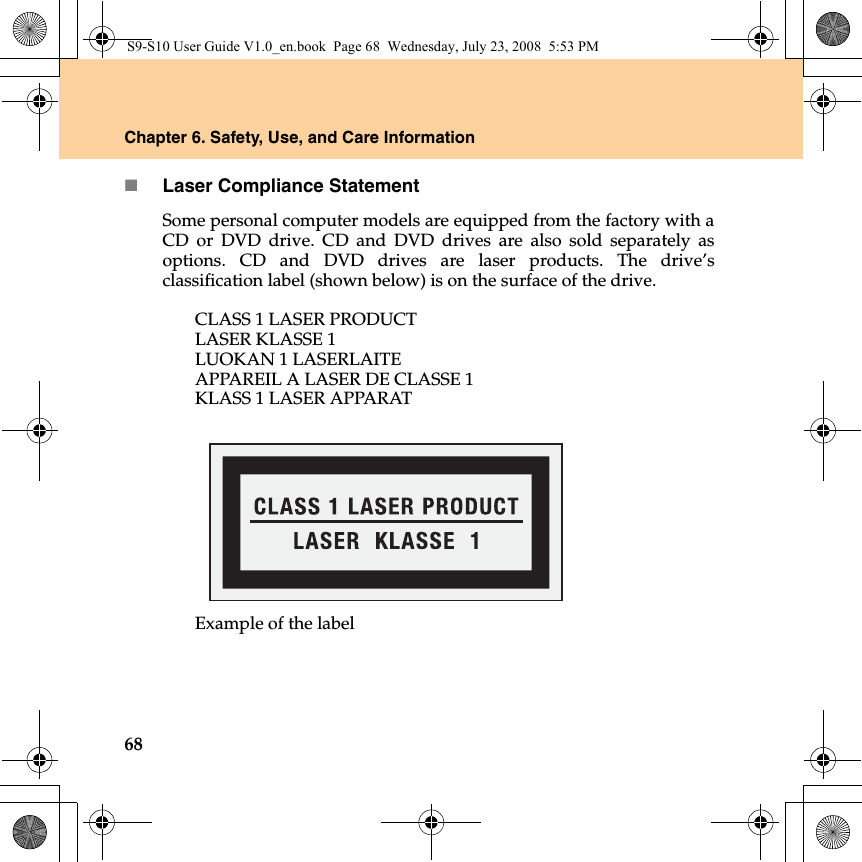 68Chapter 6. Safety, Use, and Care InformationLaser Compliance StatementSome personal computer models are equipped from the factory with aCD or DVD drive. CD and DVD drives are also sold separately asoptions. CD and DVD drives are laser products. The drive’sclassification label (shown below) is on the surface of the drive.CLASS 1 LASER PRODUCTLASER KLASSE 1LUOKAN 1 LASERLAITEAPPAREIL A LASER DE CLASSE 1KLASS 1 LASER APPARATExample of the labelS9-S10 User Guide V1.0_en.book  Page 68  Wednesday, July 23, 2008  5:53 PM