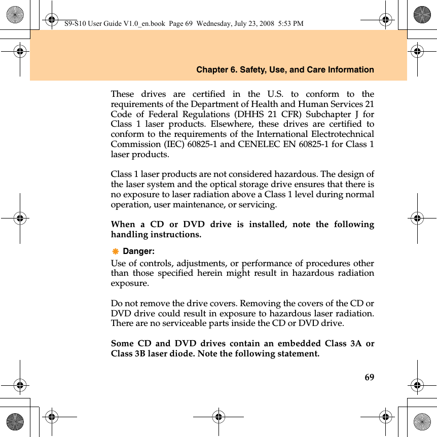 Chapter 6. Safety, Use, and Care Information69These drives are certified in the U.S. to conform to therequirements of the Department of Health and Human Services 21Code of Federal Regulations (DHHS 21 CFR) Subchapter J forClass 1 laser products. Elsewhere, these drives are certified toconform to the requirements of the International ElectrotechnicalCommission (IEC) 60825-1 and CENELEC EN 60825-1 for Class 1laser products.Class 1 laser products are not considered hazardous. The design ofthe laser system and the optical storage drive ensures that there isno exposure to laser radiation above a Class 1 level during normaloperation, user maintenance, or servicing.When a CD or DVD drive is installed, note the followinghandling instructions.Danger: Use of controls, adjustments, or performance of procedures otherthan those specified herein might result in hazardous radiationexposure.Do not remove the drive covers. Removing the covers of the CD orDVD drive could result in exposure to hazardous laser radiation.There are no serviceable parts inside the CD or DVD drive.Some CD and DVD drives contain an embedded Class 3A orClass 3B laser diode. Note the following statement.S9-S10 User Guide V1.0_en.book  Page 69  Wednesday, July 23, 2008  5:53 PM