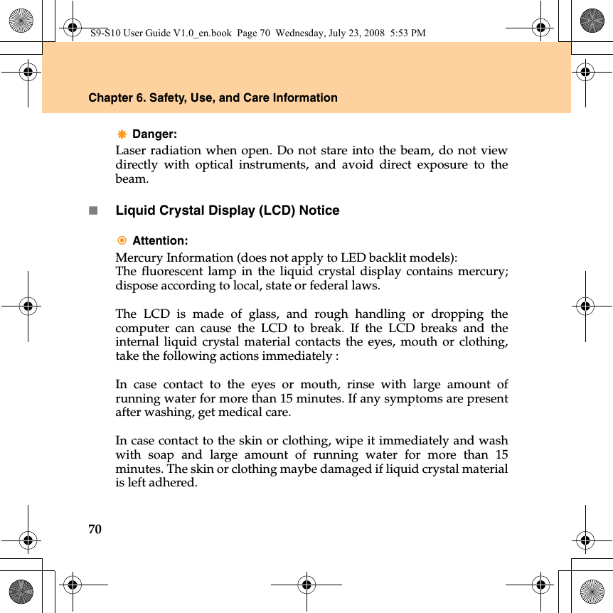 70Chapter 6. Safety, Use, and Care InformationDanger: Laser radiation when open. Do not stare into the beam, do not viewdirectly with optical instruments, and avoid direct exposure to thebeam.Liquid Crystal Display (LCD) NoticeAttention: Mercury Information (does not apply to LED backlit models):The fluorescent lamp in the liquid crystal display contains mercury;dispose according to local, state or federal laws.The LCD is made of glass, and rough handling or dropping thecomputer can cause the LCD to break. If the LCD breaks and theinternal liquid crystal material contacts the eyes, mouth or clothing,take the following actions immediately : In case contact to the eyes or mouth, rinse with large amount ofrunning water for more than 15 minutes. If any symptoms are presentafter washing, get medical care. In case contact to the skin or clothing, wipe it immediately and washwith soap and large amount of running water for more than 15minutes. The skin or clothing maybe damaged if liquid crystal materialis left adhered.S9-S10 User Guide V1.0_en.book  Page 70  Wednesday, July 23, 2008  5:53 PM