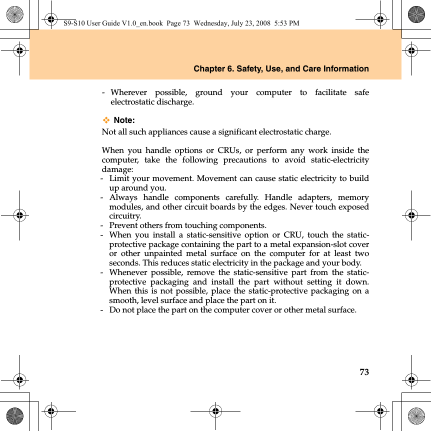 Chapter 6. Safety, Use, and Care Information73- Wherever possible, ground your computer to facilitate safeelectrostatic discharge.Note:Not all such appliances cause a significant electrostatic charge.When you handle options or CRUs, or perform any work inside thecomputer, take the following precautions to avoid static-electricitydamage:-  Limit your movement. Movement can cause static electricity to buildup around you.- Always handle components carefully. Handle adapters, memorymodules, and other circuit boards by the edges. Never touch exposedcircuitry.-  Prevent others from touching components.-  When you install a static-sensitive option or CRU, touch the static-protective package containing the part to a metal expansion-slot coveror other unpainted metal surface on the computer for at least twoseconds. This reduces static electricity in the package and your body.-  Whenever possible, remove the static-sensitive part from the static-protective packaging and install the part without setting it down.When this is not possible, place the static-protective packaging on asmooth, level surface and place the part on it.-  Do not place the part on the computer cover or other metal surface.S9-S10 User Guide V1.0_en.book  Page 73  Wednesday, July 23, 2008  5:53 PM