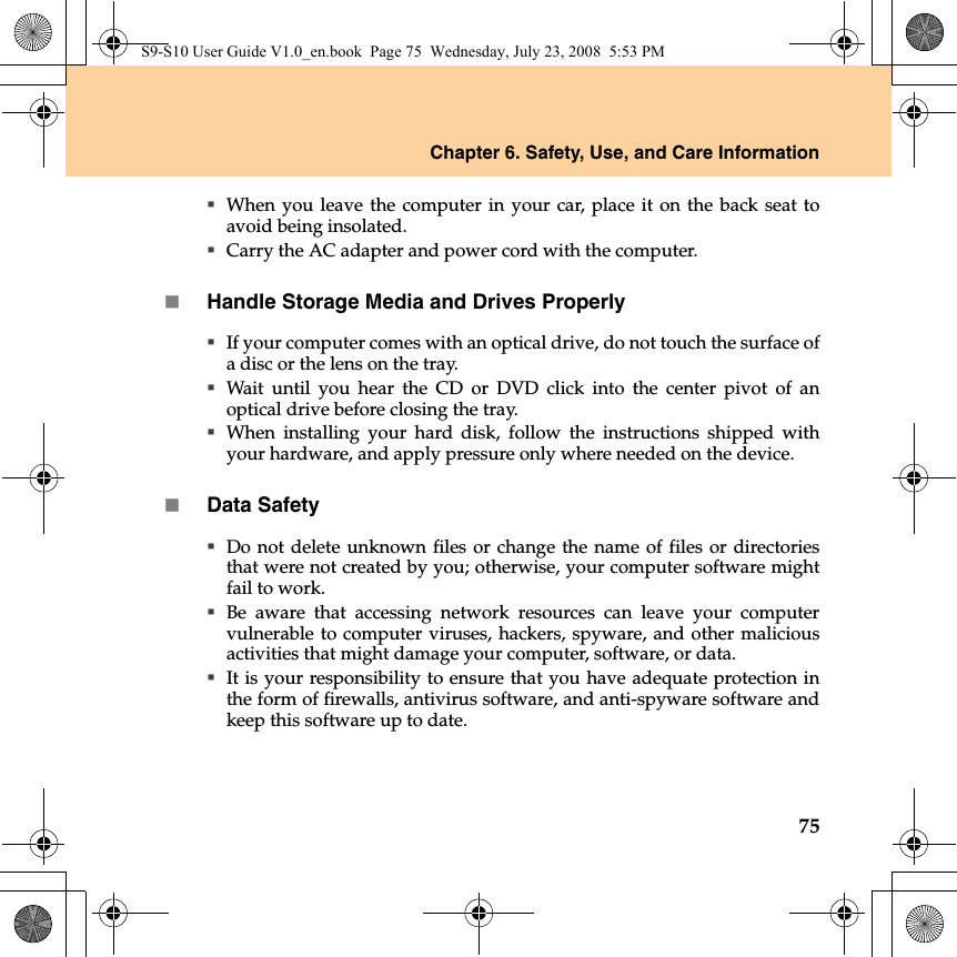 Chapter 6. Safety, Use, and Care Information75When you leave the computer in your car, place it on the back seat toavoid being insolated.Carry the AC adapter and power cord with the computer.Handle Storage Media and Drives ProperlyIf your computer comes with an optical drive, do not touch the surface ofa disc or the lens on the tray.Wait until you hear the CD or DVD click into the center pivot of anoptical drive before closing the tray.When installing your hard disk, follow the instructions shipped withyour hardware, and apply pressure only where needed on the device.Data SafetyDo not delete unknown files or change the name of files or directoriesthat were not created by you; otherwise, your computer software mightfail to work.Be aware that accessing network resources can leave your computervulnerable to computer viruses, hackers, spyware, and other maliciousactivities that might damage your computer, software, or data.It is your responsibility to ensure that you have adequate protection inthe form of firewalls, antivirus software, and anti-spyware software andkeep this software up to date.S9-S10 User Guide V1.0_en.book  Page 75  Wednesday, July 23, 2008  5:53 PM