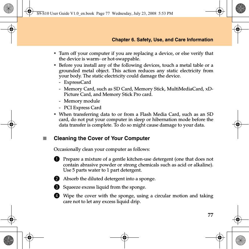 Chapter 6. Safety, Use, and Care Information77Turn off your computer if you are replacing a device, or else verify thatthe device is warm- or hot-swappable.Before you install any of the following devices, touch a metal table or agrounded metal object. This action reduces any static electricity fromyour body. The static electricity could damage the device.- ExpressCard-  Memory Card, such as SD Card, Memory Stick, MultiMediaCard, xD-Picture Card, and Memory Stick Pro card.- Memory module-  PCI Express CardWhen transferring data to or from a Flash Media Card, such as an SDcard, do not put your computer in sleep or hibernation mode before thedata transfer is complete. To do so might cause damage to your data.Cleaning the Cover of Your ComputerOccasionally clean your computer as follows:1Prepare a mixture of a gentle kitchen-use detergent (one that does notcontain abrasive powder or strong chemicals such as acid or alkaline).Use 5 parts water to 1 part detergent.2Absorb the diluted detergent into a sponge.3Squeeze excess liquid from the sponge.4Wipe the cover with the sponge, using a circular motion and takingcare not to let any excess liquid drip.S9-S10 User Guide V1.0_en.book  Page 77  Wednesday, July 23, 2008  5:53 PM