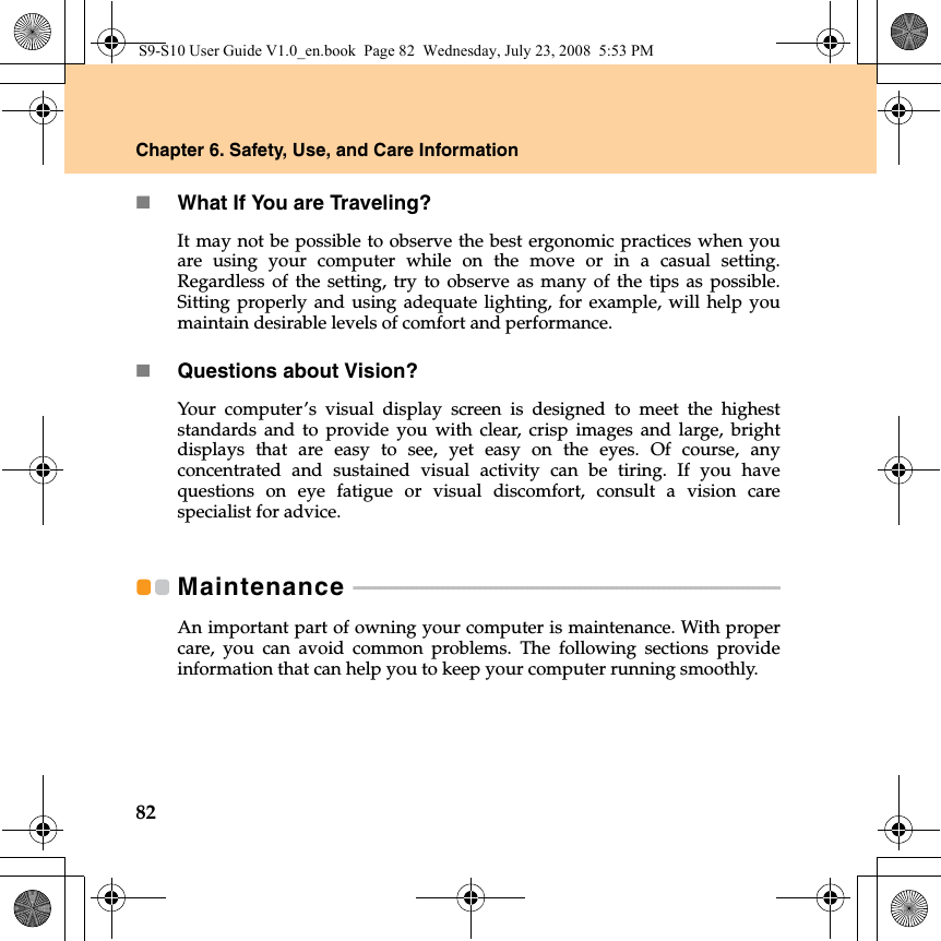 82Chapter 6. Safety, Use, and Care InformationWhat If You are Traveling? It may not be possible to observe the best ergonomic practices when youare using your computer while on the move or in a casual setting.Regardless of the setting, try to observe as many of the tips as possible.Sitting properly and using adequate lighting, for example, will help youmaintain desirable levels of comfort and performance.Questions about Vision? Your computer’s visual display screen is designed to meet the higheststandards and to provide you with clear, crisp images and large, brightdisplays that are easy to see, yet easy on the eyes. Of course, anyconcentrated and sustained visual activity can be tiring. If you havequestions on eye fatigue or visual discomfort, consult a vision carespecialist for advice.Maintenance  - - - - - - - - - - - - - - - - - - - - - - - - - - - - - - - - - - - - - - - - - - - - - - - - - - - - - - - - - - - - - - - - - - - - - - - - - - - - - - - - - An important part of owning your computer is maintenance. With propercare, you can avoid common problems. The following sections provideinformation that can help you to keep your computer running smoothly.S9-S10 User Guide V1.0_en.book  Page 82  Wednesday, July 23, 2008  5:53 PM