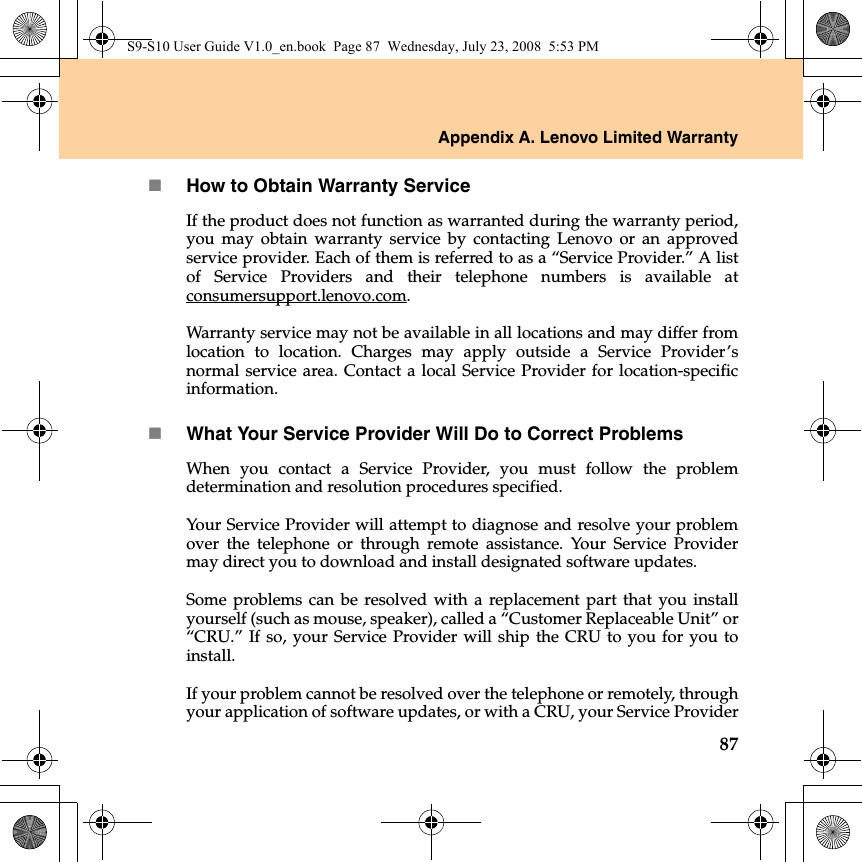 Appendix A. Lenovo Limited Warranty87How to Obtain Warranty ServiceIf the product does not function as warranted during the warranty period,you may obtain warranty service by contacting Lenovo or an approvedservice provider. Each of them is referred to as a “Service Provider.” A listof Service Providers and their telephone numbers is available atconsumersupport.lenovo.com.Warranty service may not be available in all locations and may differ fromlocation to location. Charges may apply outside a Service Provider’snormal service area. Contact a local Service Provider for location-specificinformation. What Your Service Provider Will Do to Correct ProblemsWhen you contact a Service Provider, you must follow the problemdetermination and resolution procedures specified.  Your Service Provider will attempt to diagnose and resolve your problemover the telephone or through remote assistance. Your Service Providermay direct you to download and install designated software updates.Some problems can be resolved with a replacement part that you installyourself (such as mouse, speaker), called a “Customer Replaceable Unit” or“CRU.” If so, your Service Provider will ship the CRU to you for you toinstall.If your problem cannot be resolved over the telephone or remotely, throughyour application of software updates, or with a CRU, your Service ProviderS9-S10 User Guide V1.0_en.book  Page 87  Wednesday, July 23, 2008  5:53 PM